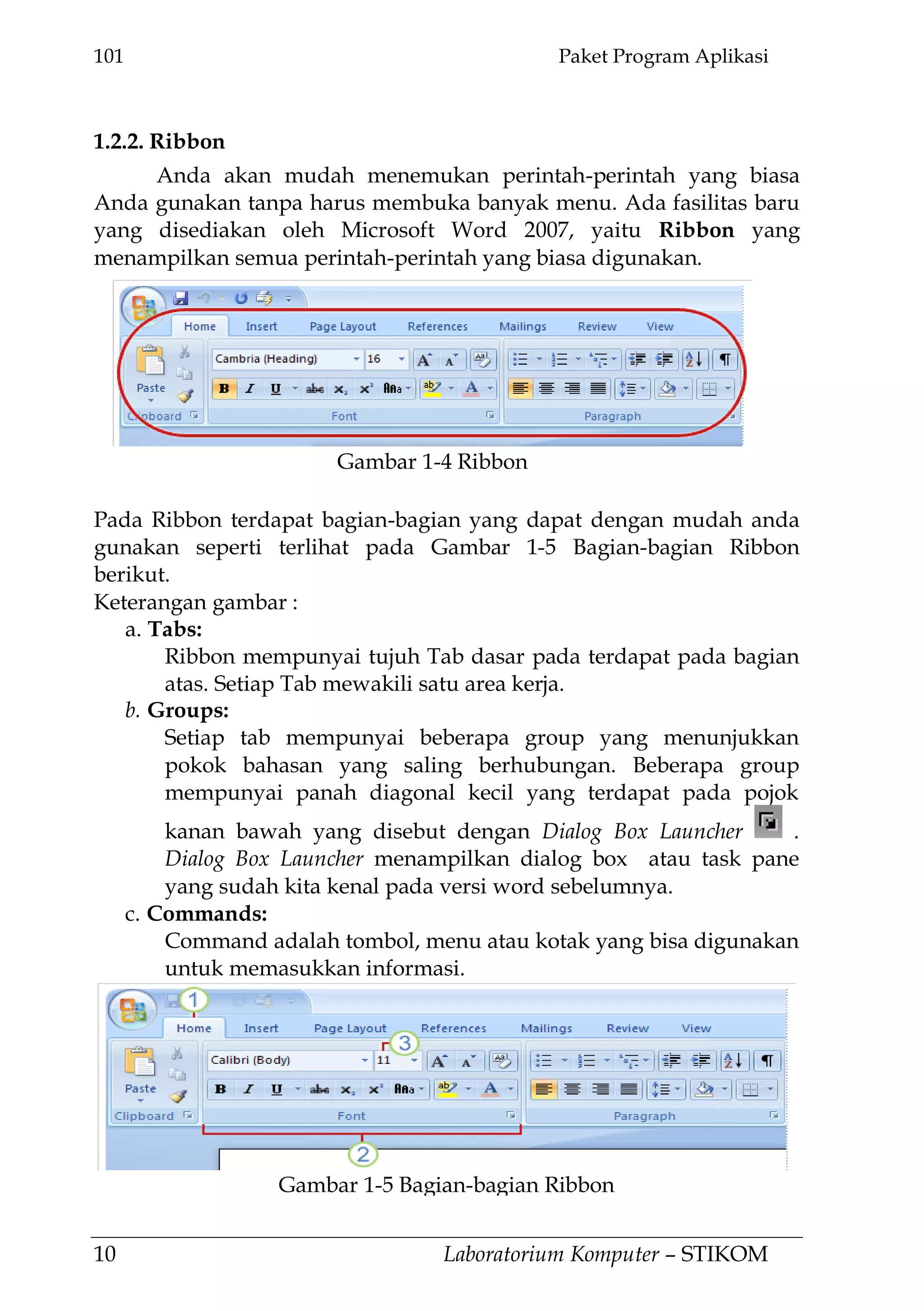 101 Paket Program Aplikasi
10 Laboratorium Komputer – STIKOM
1.2.2. Ribbon
Anda akan mudah menemukan perintah-perintah yang biasa
Anda gunakan tanpa harus membuka banyak menu. Ada fasilitas baru
yang disediakan oleh Microsoft Word 2007, yaitu Ribbon yang
menampilkan semua perintah-perintah yang biasa digunakan.
Pada Ribbon terdapat bagian-bagian yang dapat dengan mudah anda
gunakan seperti terlihat pada Gambar 1-5 Bagian-bagian Ribbon
berikut.
Keterangan gambar :
a. Tabs:
Ribbon mempunyai tujuh Tab dasar pada terdapat pada bagian
atas. Setiap Tab mewakili satu area kerja.
b. Groups:
Setiap tab mempunyai beberapa group yang menunjukkan
pokok bahasan yang saling berhubungan. Beberapa group
mempunyai panah diagonal kecil yang terdapat pada pojok
kanan bawah yang disebut dengan Dialog Box Launcher .
Dialog Box Launcher menampilkan dialog box atau task pane
yang sudah kita kenal pada versi word sebelumnya.
c. Commands:
Command adalah tombol, menu atau kotak yang bisa digunakan
untuk memasukkan informasi.
Gambar 1-4 Ribbon
Gambar 1-5 Bagian-bagian Ribbon
 