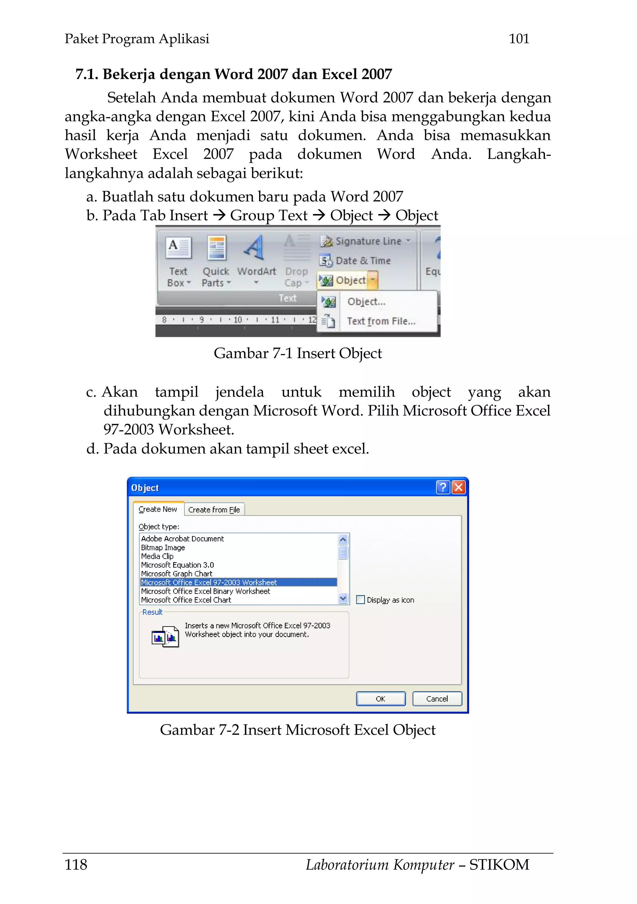 Paket Program Aplikasi 101
118 Laboratorium Komputer – STIKOM
7.1. Bekerja dengan Word 2007 dan Excel 2007
Setelah Anda membuat dokumen Word 2007 dan bekerja dengan
angka-angka dengan Excel 2007, kini Anda bisa menggabungkan kedua
hasil kerja Anda menjadi satu dokumen. Anda bisa memasukkan
Worksheet Excel 2007 pada dokumen Word Anda. Langkah-
langkahnya adalah sebagai berikut:
a. Buatlah satu dokumen baru pada Word 2007
b. Pada Tab Insert  Group Text  Object  Object
c. Akan tampil jendela untuk memilih object yang akan
dihubungkan dengan Microsoft Word. Pilih Microsoft Office Excel
97-2003 Worksheet.
d. Pada dokumen akan tampil sheet excel.
Gambar 7-1 Insert Object
Gambar 7-2 Insert Microsoft Excel Object
 