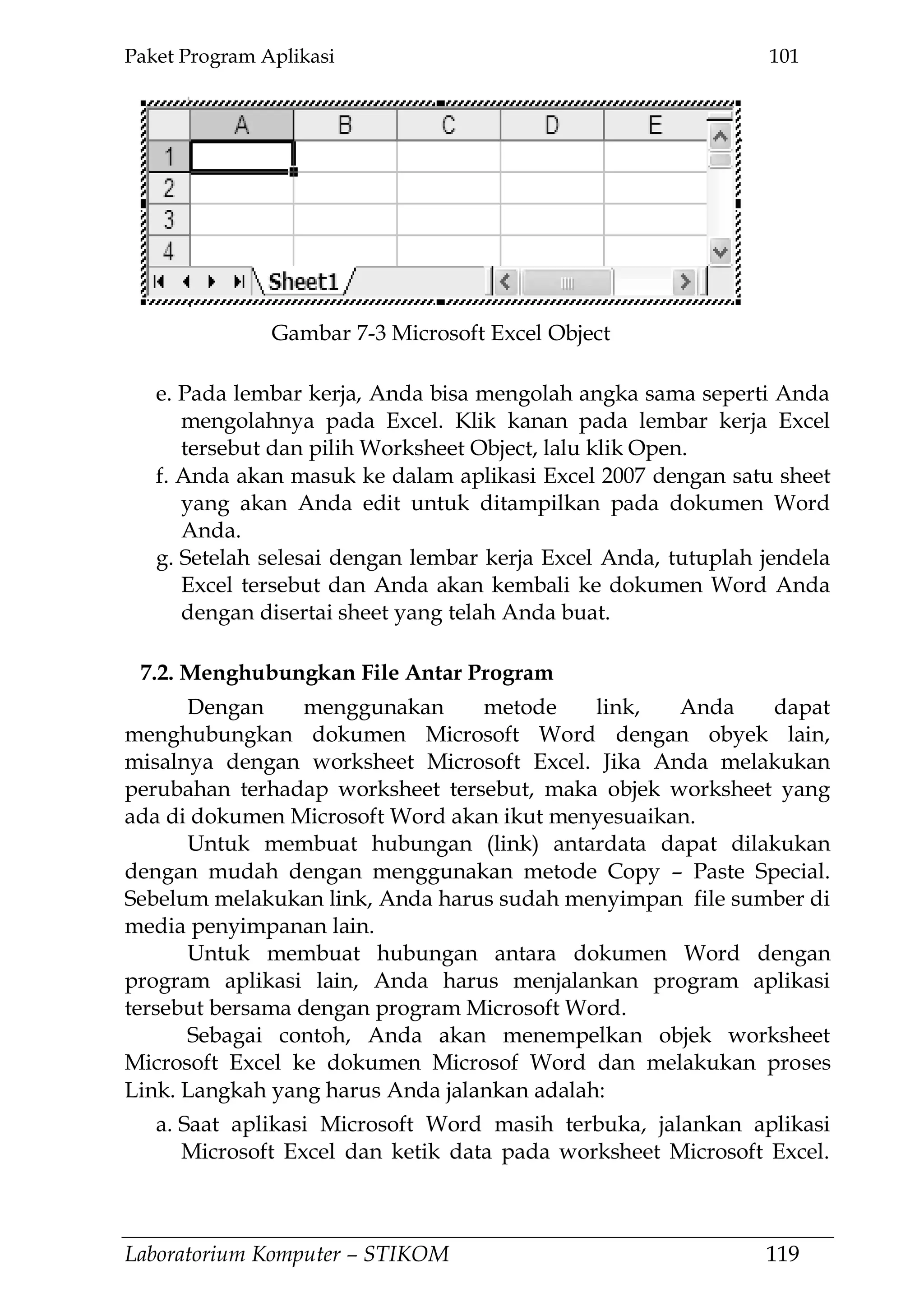 Paket Program Aplikasi 101
Laboratorium Komputer – STIKOM 119
e. Pada lembar kerja, Anda bisa mengolah angka sama seperti Anda
mengolahnya pada Excel. Klik kanan pada lembar kerja Excel
tersebut dan pilih Worksheet Object, lalu klik Open.
f. Anda akan masuk ke dalam aplikasi Excel 2007 dengan satu sheet
yang akan Anda edit untuk ditampilkan pada dokumen Word
Anda.
g. Setelah selesai dengan lembar kerja Excel Anda, tutuplah jendela
Excel tersebut dan Anda akan kembali ke dokumen Word Anda
dengan disertai sheet yang telah Anda buat.
7.2. Menghubungkan File Antar Program
Dengan menggunakan metode link, Anda dapat
menghubungkan dokumen Microsoft Word dengan obyek lain,
misalnya dengan worksheet Microsoft Excel. Jika Anda melakukan
perubahan terhadap worksheet tersebut, maka objek worksheet yang
ada di dokumen Microsoft Word akan ikut menyesuaikan.
Untuk membuat hubungan (link) antardata dapat dilakukan
dengan mudah dengan menggunakan metode Copy – Paste Special.
Sebelum melakukan link, Anda harus sudah menyimpan file sumber di
media penyimpanan lain.
Untuk membuat hubungan antara dokumen Word dengan
program aplikasi lain, Anda harus menjalankan program aplikasi
tersebut bersama dengan program Microsoft Word.
Sebagai contoh, Anda akan menempelkan objek worksheet
Microsoft Excel ke dokumen Microsof Word dan melakukan proses
Link. Langkah yang harus Anda jalankan adalah:
a. Saat aplikasi Microsoft Word masih terbuka, jalankan aplikasi
Microsoft Excel dan ketik data pada worksheet Microsoft Excel.
Gambar 7-3 Microsoft Excel Object
 