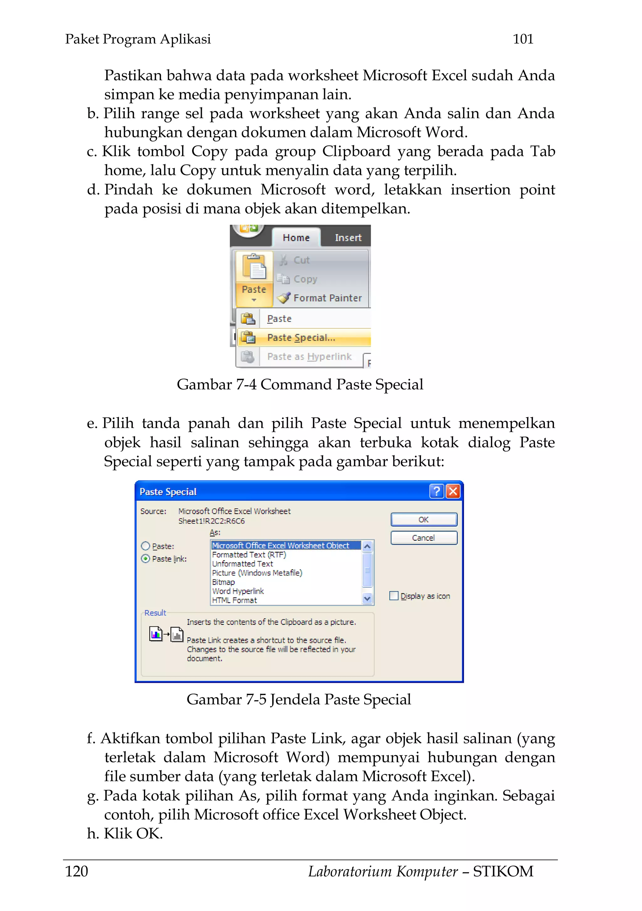 Paket Program Aplikasi 101
120 Laboratorium Komputer – STIKOM
Pastikan bahwa data pada worksheet Microsoft Excel sudah Anda
simpan ke media penyimpanan lain.
b. Pilih range sel pada worksheet yang akan Anda salin dan Anda
hubungkan dengan dokumen dalam Microsoft Word.
c. Klik tombol Copy pada group Clipboard yang berada pada Tab
home, lalu Copy untuk menyalin data yang terpilih.
d. Pindah ke dokumen Microsoft word, letakkan insertion point
pada posisi di mana objek akan ditempelkan.
e. Pilih tanda panah dan pilih Paste Special untuk menempelkan
objek hasil salinan sehingga akan terbuka kotak dialog Paste
Special seperti yang tampak pada gambar berikut:
f. Aktifkan tombol pilihan Paste Link, agar objek hasil salinan (yang
terletak dalam Microsoft Word) mempunyai hubungan dengan
file sumber data (yang terletak dalam Microsoft Excel).
g. Pada kotak pilihan As, pilih format yang Anda inginkan. Sebagai
contoh, pilih Microsoft office Excel Worksheet Object.
h. Klik OK.
Gambar 7-5 Jendela Paste Special
Gambar 7-4 Command Paste Special
 