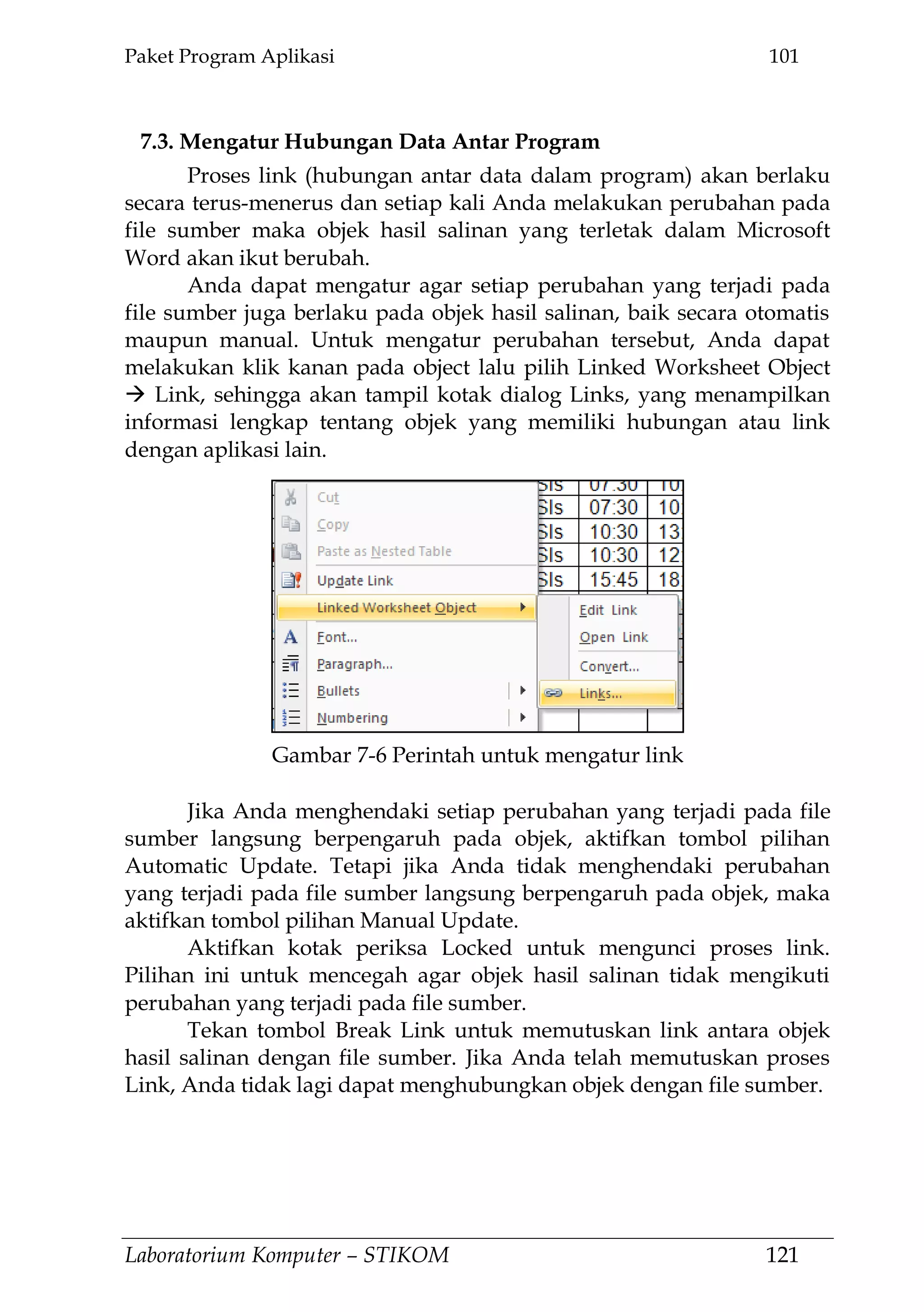 Paket Program Aplikasi 101
Laboratorium Komputer – STIKOM 121
7.3. Mengatur Hubungan Data Antar Program
Proses link (hubungan antar data dalam program) akan berlaku
secara terus-menerus dan setiap kali Anda melakukan perubahan pada
file sumber maka objek hasil salinan yang terletak dalam Microsoft
Word akan ikut berubah.
Anda dapat mengatur agar setiap perubahan yang terjadi pada
file sumber juga berlaku pada objek hasil salinan, baik secara otomatis
maupun manual. Untuk mengatur perubahan tersebut, Anda dapat
melakukan klik kanan pada object lalu pilih Linked Worksheet Object
 Link, sehingga akan tampil kotak dialog Links, yang menampilkan
informasi lengkap tentang objek yang memiliki hubungan atau link
dengan aplikasi lain.
Jika Anda menghendaki setiap perubahan yang terjadi pada file
sumber langsung berpengaruh pada objek, aktifkan tombol pilihan
Automatic Update. Tetapi jika Anda tidak menghendaki perubahan
yang terjadi pada file sumber langsung berpengaruh pada objek, maka
aktifkan tombol pilihan Manual Update.
Aktifkan kotak periksa Locked untuk mengunci proses link.
Pilihan ini untuk mencegah agar objek hasil salinan tidak mengikuti
perubahan yang terjadi pada file sumber.
Tekan tombol Break Link untuk memutuskan link antara objek
hasil salinan dengan file sumber. Jika Anda telah memutuskan proses
Link, Anda tidak lagi dapat menghubungkan objek dengan file sumber.
Gambar 7-6 Perintah untuk mengatur link
 