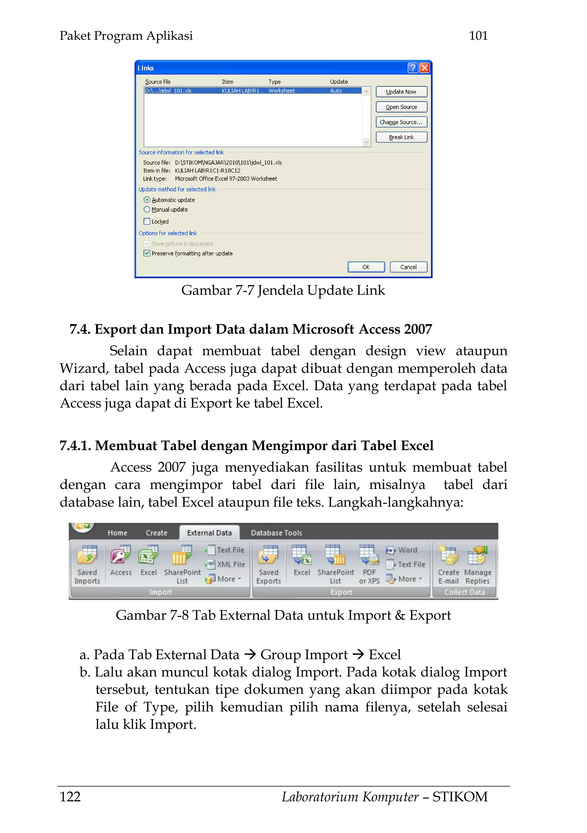 Paket Program Aplikasi 101
122 Laboratorium Komputer – STIKOM
7.4. Export dan Import Data dalam Microsoft Access 2007
Selain dapat membuat tabel dengan design view ataupun
Wizard, tabel pada Access juga dapat dibuat dengan memperoleh data
dari tabel lain yang berada pada Excel. Data yang terdapat pada tabel
Access juga dapat di Export ke tabel Excel.
7.4.1. Membuat Tabel dengan Mengimpor dari Tabel Excel
Access 2007 juga menyediakan fasilitas untuk membuat tabel
dengan cara mengimpor tabel dari file lain, misalnya tabel dari
database lain, tabel Excel ataupun file teks. Langkah-langkahnya:
a. Pada Tab External Data  Group Import  Excel
b. Lalu akan muncul kotak dialog Import. Pada kotak dialog Import
tersebut, tentukan tipe dokumen yang akan diimpor pada kotak
File of Type, pilih kemudian pilih nama filenya, setelah selesai
lalu klik Import.
Gambar 7-7 Jendela Update Link
Gambar 7-8 Tab External Data untuk Import & Export
 