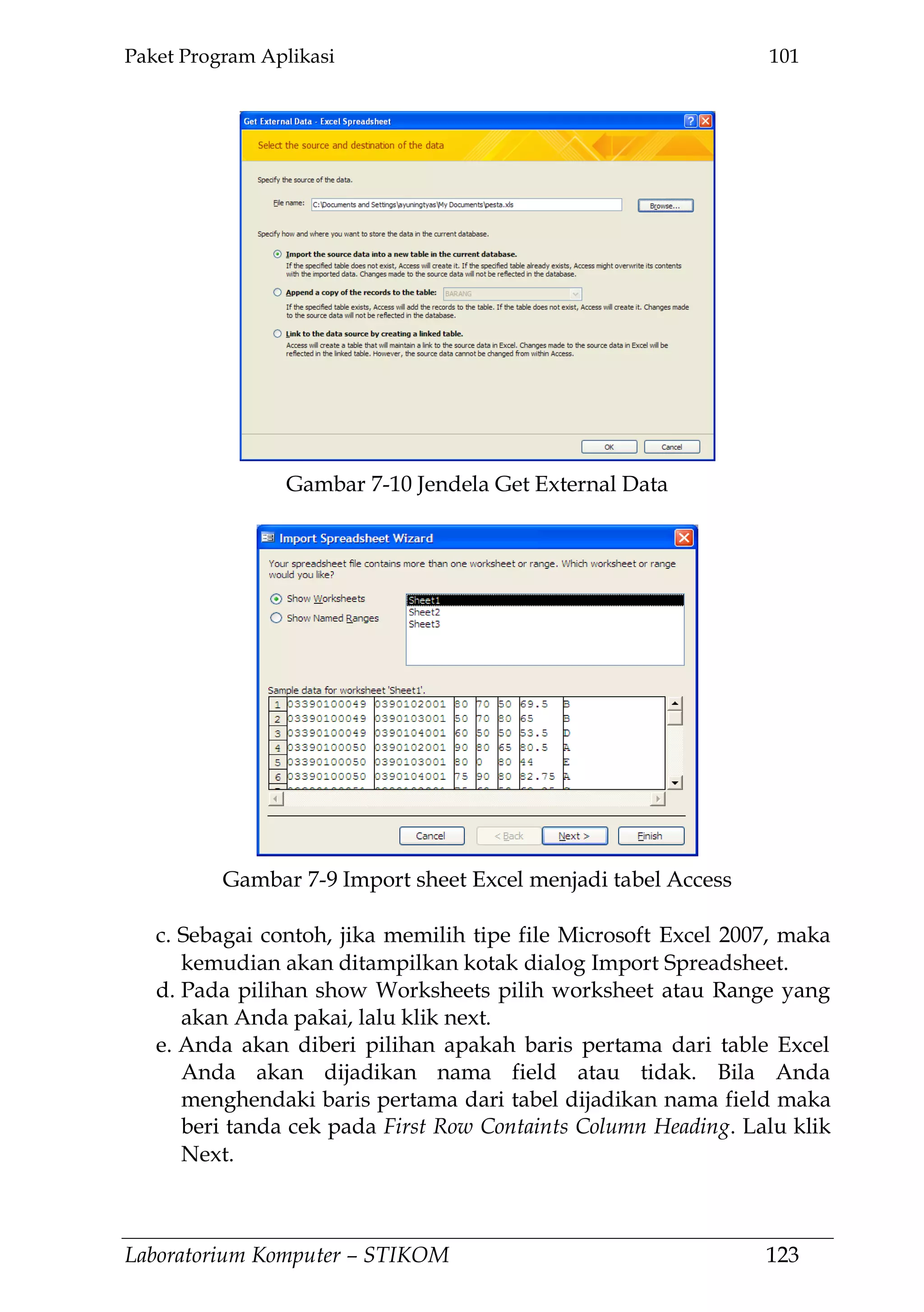 Paket Program Aplikasi 101
Laboratorium Komputer – STIKOM 123
c. Sebagai contoh, jika memilih tipe file Microsoft Excel 2007, maka
kemudian akan ditampilkan kotak dialog Import Spreadsheet.
d. Pada pilihan show Worksheets pilih worksheet atau Range yang
akan Anda pakai, lalu klik next.
e. Anda akan diberi pilihan apakah baris pertama dari table Excel
Anda akan dijadikan nama field atau tidak. Bila Anda
menghendaki baris pertama dari tabel dijadikan nama field maka
beri tanda cek pada First Row Containts Column Heading. Lalu klik
Next.
Gambar 7-9 Import sheet Excel menjadi tabel Access
Gambar 7-10 Jendela Get External Data
 