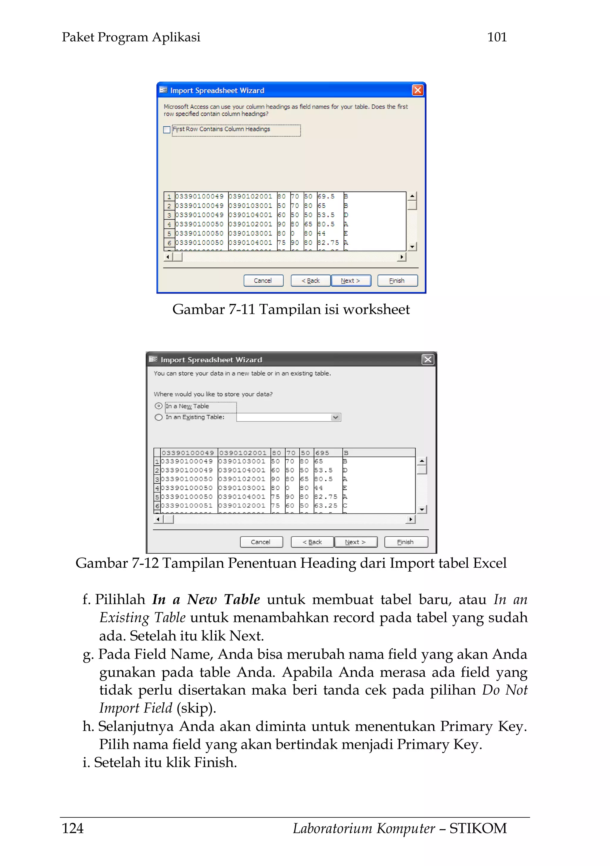 Paket Program Aplikasi 101
124 Laboratorium Komputer – STIKOM
f. Pilihlah In a New Table untuk membuat tabel baru, atau In an
Existing Table untuk menambahkan record pada tabel yang sudah
ada. Setelah itu klik Next.
g. Pada Field Name, Anda bisa merubah nama field yang akan Anda
gunakan pada table Anda. Apabila Anda merasa ada field yang
tidak perlu disertakan maka beri tanda cek pada pilihan Do Not
Import Field (skip).
h. Selanjutnya Anda akan diminta untuk menentukan Primary Key.
Pilih nama field yang akan bertindak menjadi Primary Key.
i. Setelah itu klik Finish.
Gambar 7-12 Tampilan Penentuan Heading dari Import tabel Excel
Gambar 7-11 Tampilan isi worksheet
 