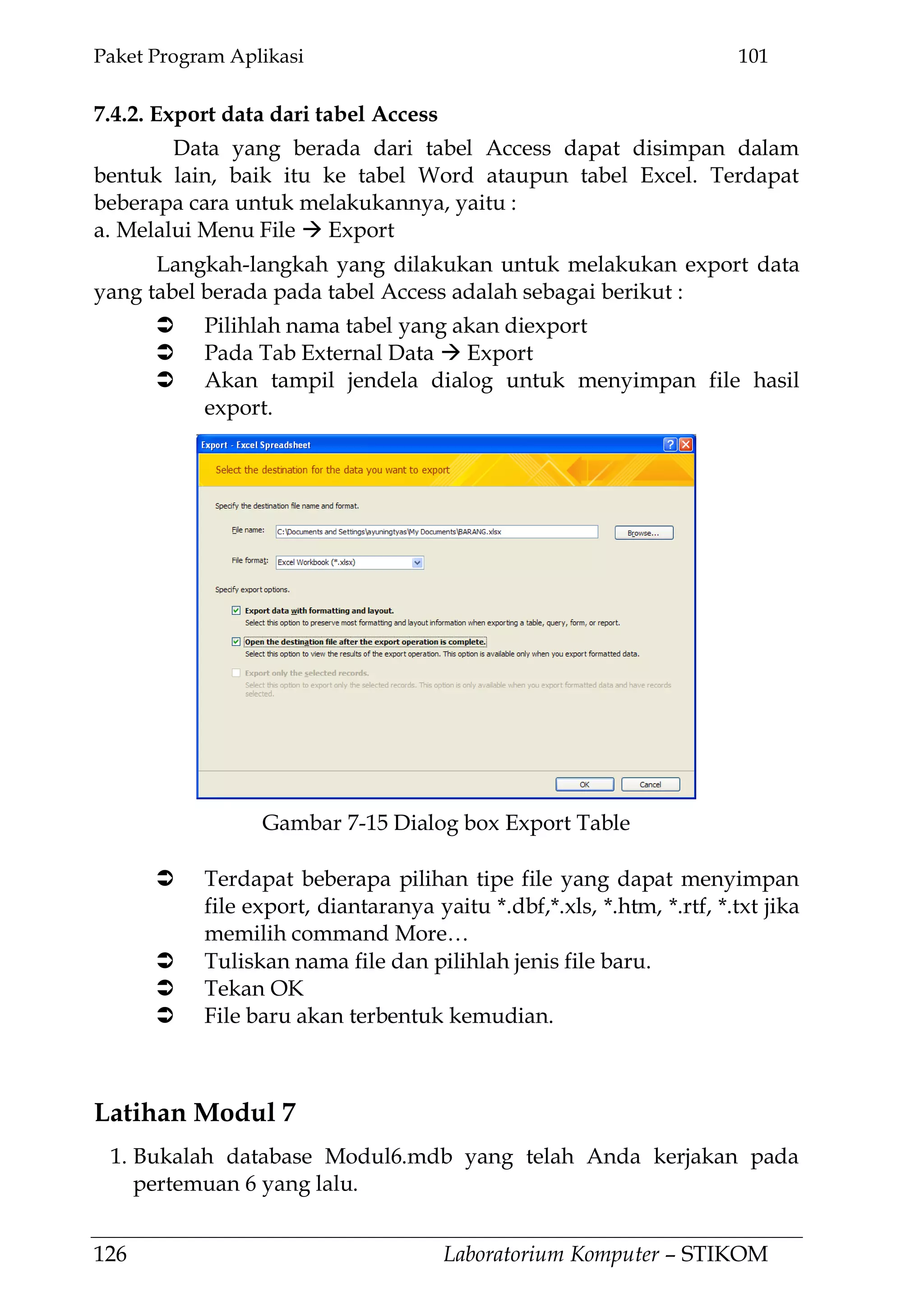 Paket Program Aplikasi 101
126 Laboratorium Komputer – STIKOM
7.4.2. Export data dari tabel Access
Data yang berada dari tabel Access dapat disimpan dalam
bentuk lain, baik itu ke tabel Word ataupun tabel Excel. Terdapat
beberapa cara untuk melakukannya, yaitu :
a. Melalui Menu File  Export
Langkah-langkah yang dilakukan untuk melakukan export data
yang tabel berada pada tabel Access adalah sebagai berikut :
 Pilihlah nama tabel yang akan diexport
 Pada Tab External Data  Export
 Akan tampil jendela dialog untuk menyimpan file hasil
export.
 Terdapat beberapa pilihan tipe file yang dapat menyimpan
file export, diantaranya yaitu *.dbf,*.xls, *.htm, *.rtf, *.txt jika
memilih command More…
 Tuliskan nama file dan pilihlah jenis file baru.
 Tekan OK
 File baru akan terbentuk kemudian.
Latihan Modul 7
1. Bukalah database Modul6.mdb yang telah Anda kerjakan pada
pertemuan 6 yang lalu.
Gambar 7-15 Dialog box Export Table
 