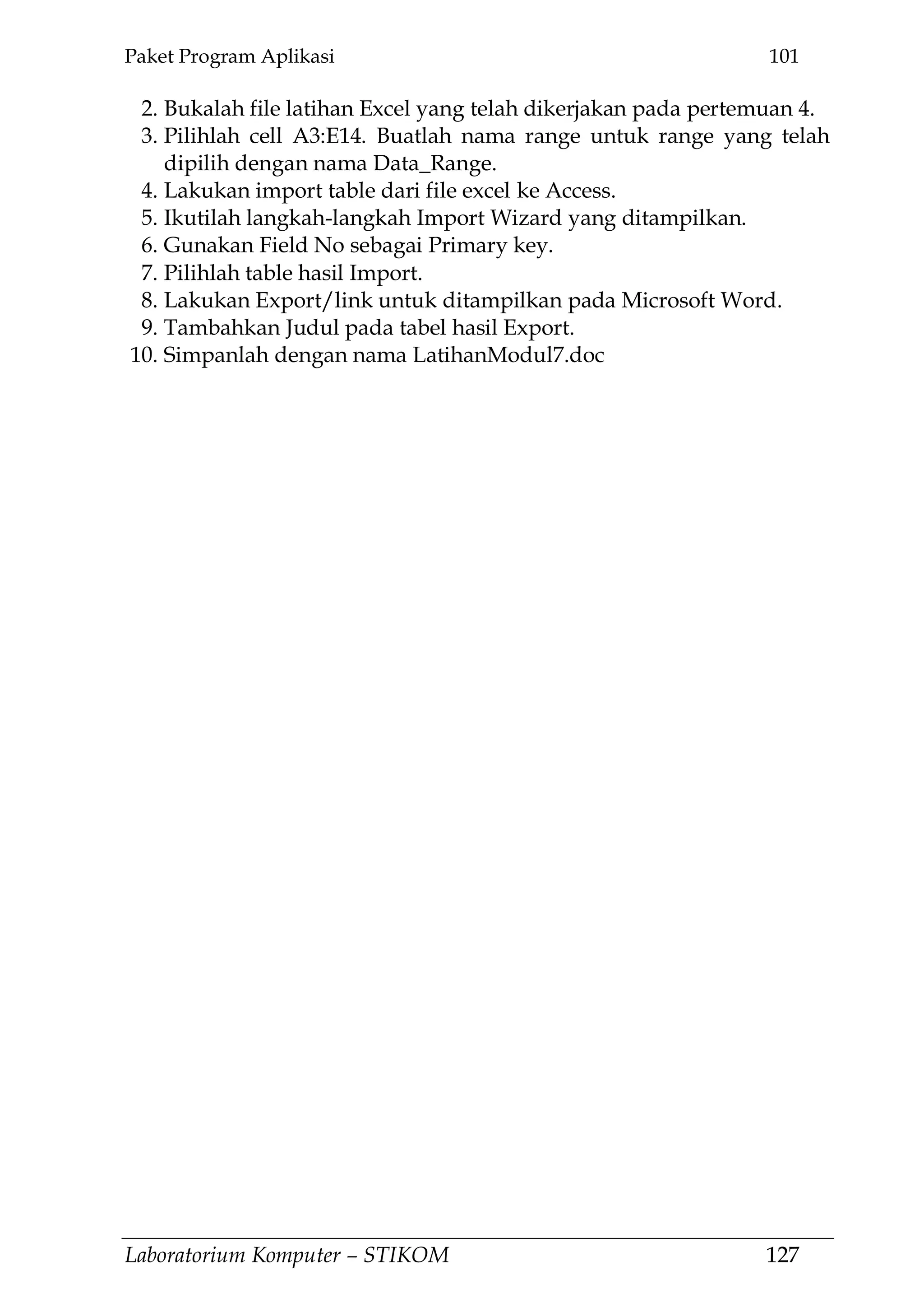 Paket Program Aplikasi 101
Laboratorium Komputer – STIKOM 127
2. Bukalah file latihan Excel yang telah dikerjakan pada pertemuan 4.
3. Pilihlah cell A3:E14. Buatlah nama range untuk range yang telah
dipilih dengan nama Data_Range.
4. Lakukan import table dari file excel ke Access.
5. Ikutilah langkah-langkah Import Wizard yang ditampilkan.
6. Gunakan Field No sebagai Primary key.
7. Pilihlah table hasil Import.
8. Lakukan Export/link untuk ditampilkan pada Microsoft Word.
9. Tambahkan Judul pada tabel hasil Export.
10. Simpanlah dengan nama LatihanModul7.doc
 