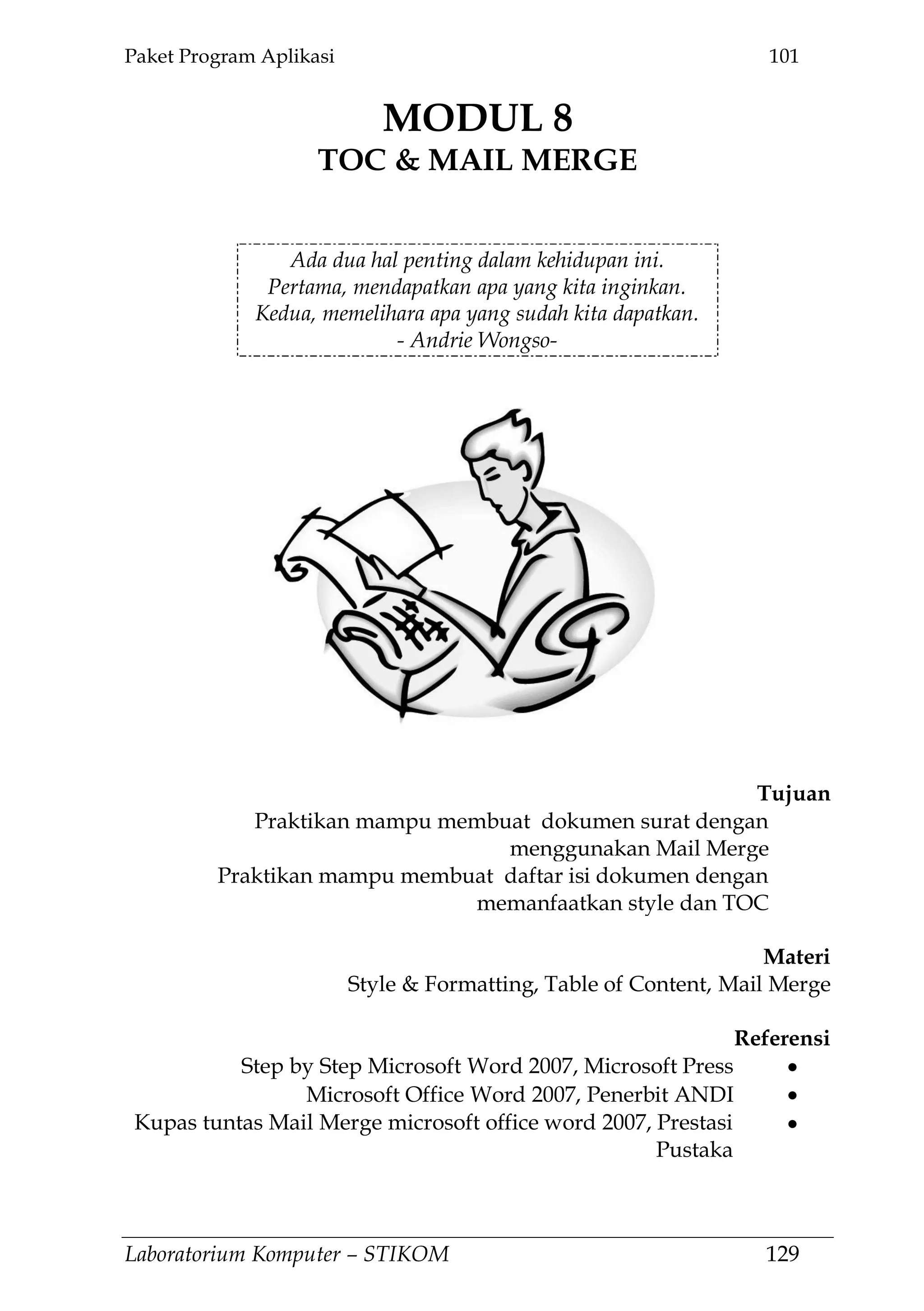 Paket Program Aplikasi 101
Laboratorium Komputer – STIKOM 129
MODUL 8
TOC & MAIL MERGE
8.
Ada dua hal penting dalam kehidupan ini.
Pertama, mendapatkan apa yang kita inginkan.
Kedua, memelihara apa yang sudah kita dapatkan.
- Andrie Wongso-
Tujuan
Praktikan mampu membuat dokumen surat dengan
menggunakan Mail Merge
Praktikan mampu membuat daftar isi dokumen dengan
memanfaatkan style dan TOC
Materi
Style & Formatting, Table of Content, Mail Merge
Referensi
Step by Step Microsoft Word 2007, Microsoft Press
Microsoft Office Word 2007, Penerbit ANDI
Kupas tuntas Mail Merge microsoft office word 2007, Prestasi
Pustaka
 