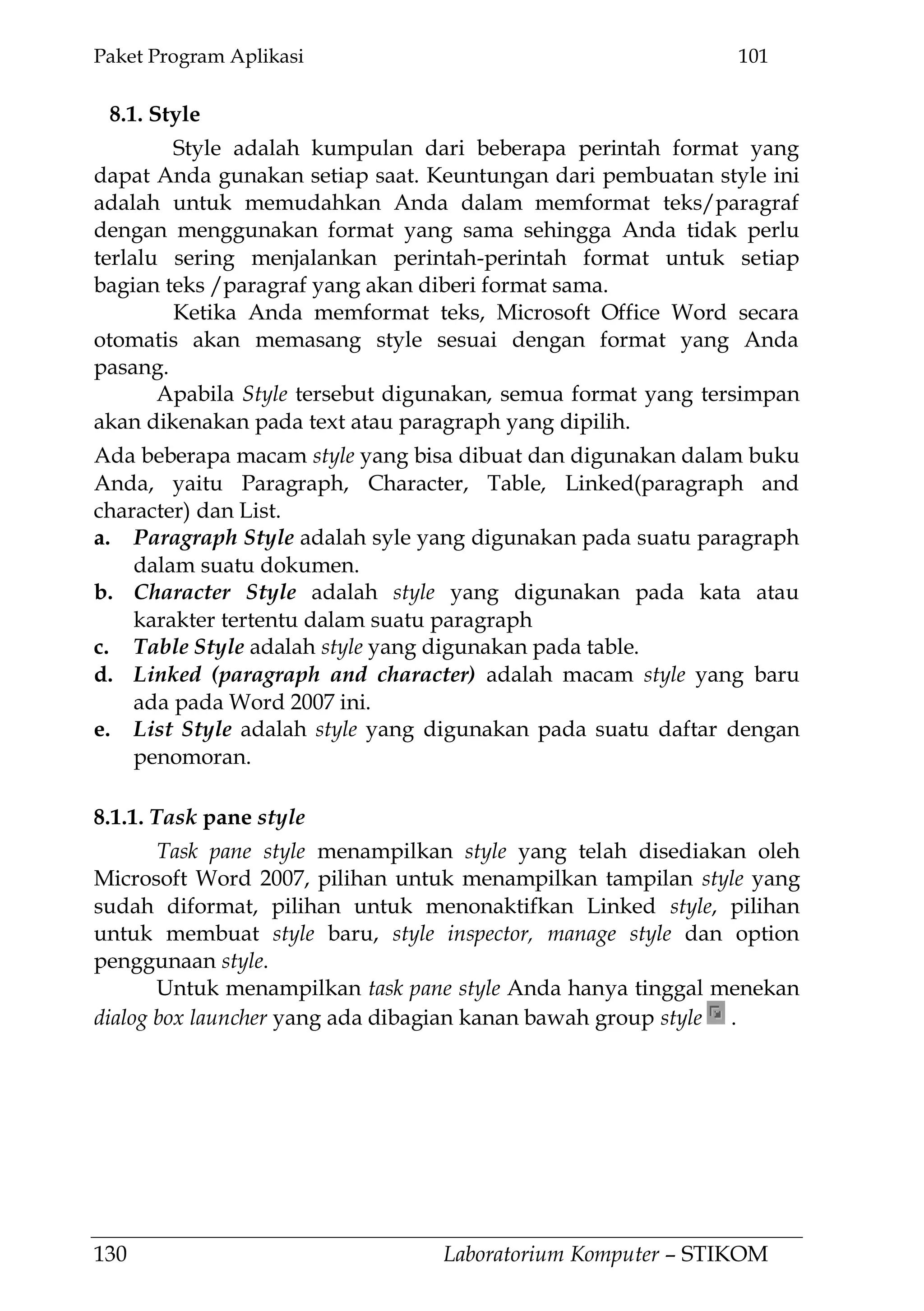 Paket Program Aplikasi 101
130 Laboratorium Komputer – STIKOM
8.1. Style
Style adalah kumpulan dari beberapa perintah format yang
dapat Anda gunakan setiap saat. Keuntungan dari pembuatan style ini
adalah untuk memudahkan Anda dalam memformat teks/paragraf
dengan menggunakan format yang sama sehingga Anda tidak perlu
terlalu sering menjalankan perintah-perintah format untuk setiap
bagian teks /paragraf yang akan diberi format sama.
Ketika Anda memformat teks, Microsoft Office Word secara
otomatis akan memasang style sesuai dengan format yang Anda
pasang.
Apabila Style tersebut digunakan, semua format yang tersimpan
akan dikenakan pada text atau paragraph yang dipilih.
Ada beberapa macam style yang bisa dibuat dan digunakan dalam buku
Anda, yaitu Paragraph, Character, Table, Linked(paragraph and
character) dan List.
a. Paragraph Style adalah syle yang digunakan pada suatu paragraph
dalam suatu dokumen.
b. Character Style adalah style yang digunakan pada kata atau
karakter tertentu dalam suatu paragraph
c. Table Style adalah style yang digunakan pada table.
d. Linked (paragraph and character) adalah macam style yang baru
ada pada Word 2007 ini.
e. List Style adalah style yang digunakan pada suatu daftar dengan
penomoran.
8.1.1. Task pane style
Task pane style menampilkan style yang telah disediakan oleh
Microsoft Word 2007, pilihan untuk menampilkan tampilan style yang
sudah diformat, pilihan untuk menonaktifkan Linked style, pilihan
untuk membuat style baru, style inspector, manage style dan option
penggunaan style.
Untuk menampilkan task pane style Anda hanya tinggal menekan
dialog box launcher yang ada dibagian kanan bawah group style .
 