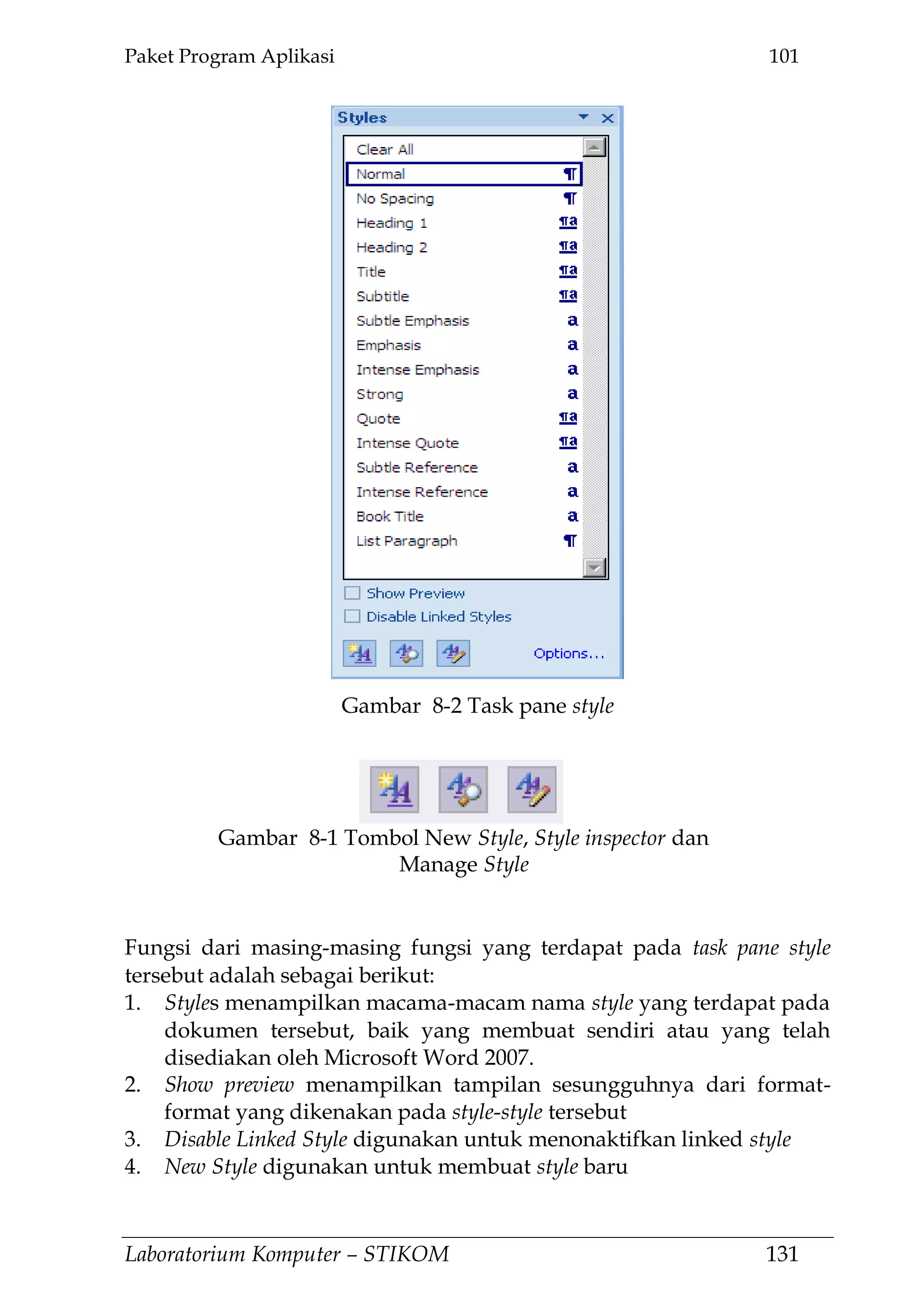 Paket Program Aplikasi 101
Laboratorium Komputer – STIKOM 131
Fungsi dari masing-masing fungsi yang terdapat pada task pane style
tersebut adalah sebagai berikut:
1. Styles menampilkan macama-macam nama style yang terdapat pada
dokumen tersebut, baik yang membuat sendiri atau yang telah
disediakan oleh Microsoft Word 2007.
2. Show preview menampilkan tampilan sesungguhnya dari format-
format yang dikenakan pada style-style tersebut
3. Disable Linked Style digunakan untuk menonaktifkan linked style
4. New Style digunakan untuk membuat style baru
Gambar 8-2 Task pane style
Gambar 8-1 Tombol New Style, Style inspector dan
Manage Style
 