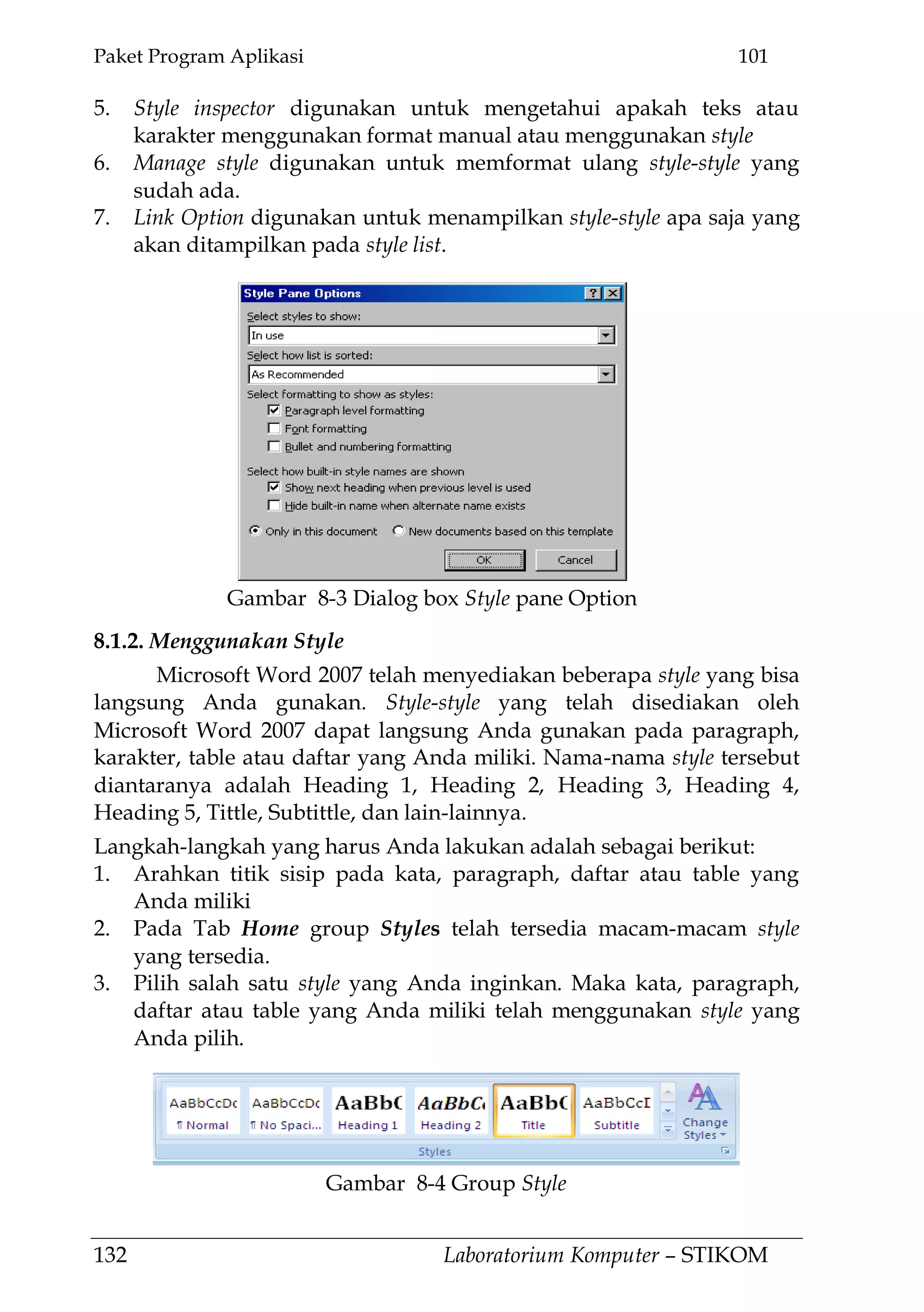 Paket Program Aplikasi 101
132 Laboratorium Komputer – STIKOM
5. Style inspector digunakan untuk mengetahui apakah teks atau
karakter menggunakan format manual atau menggunakan style
6. Manage style digunakan untuk memformat ulang style-style yang
sudah ada.
7. Link Option digunakan untuk menampilkan style-style apa saja yang
akan ditampilkan pada style list.
8.1.2. Menggunakan Style
Microsoft Word 2007 telah menyediakan beberapa style yang bisa
langsung Anda gunakan. Style-style yang telah disediakan oleh
Microsoft Word 2007 dapat langsung Anda gunakan pada paragraph,
karakter, table atau daftar yang Anda miliki. Nama-nama style tersebut
diantaranya adalah Heading 1, Heading 2, Heading 3, Heading 4,
Heading 5, Tittle, Subtittle, dan lain-lainnya.
Langkah-langkah yang harus Anda lakukan adalah sebagai berikut:
1. Arahkan titik sisip pada kata, paragraph, daftar atau table yang
Anda miliki
2. Pada Tab Home group Styles telah tersedia macam-macam style
yang tersedia.
3. Pilih salah satu style yang Anda inginkan. Maka kata, paragraph,
daftar atau table yang Anda miliki telah menggunakan style yang
Anda pilih.
Gambar 8-4 Group Style
Gambar 8-3 Dialog box Style pane Option
 