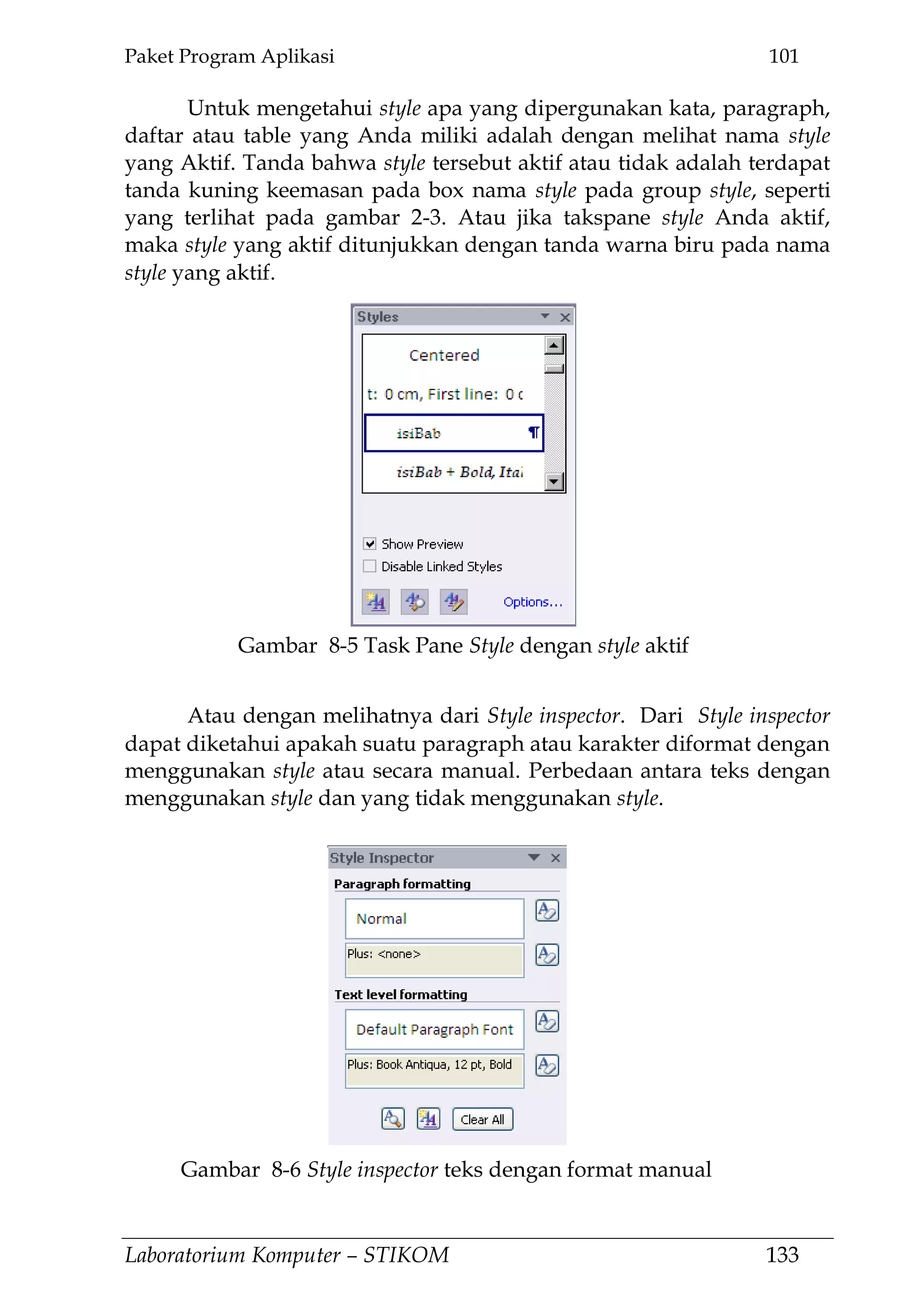Paket Program Aplikasi 101
Laboratorium Komputer – STIKOM 133
Untuk mengetahui style apa yang dipergunakan kata, paragraph,
daftar atau table yang Anda miliki adalah dengan melihat nama style
yang Aktif. Tanda bahwa style tersebut aktif atau tidak adalah terdapat
tanda kuning keemasan pada box nama style pada group style, seperti
yang terlihat pada gambar 2-3. Atau jika takspane style Anda aktif,
maka style yang aktif ditunjukkan dengan tanda warna biru pada nama
style yang aktif.
Atau dengan melihatnya dari Style inspector. Dari Style inspector
dapat diketahui apakah suatu paragraph atau karakter diformat dengan
menggunakan style atau secara manual. Perbedaan antara teks dengan
menggunakan style dan yang tidak menggunakan style.
Gambar 8-5 Task Pane Style dengan style aktif
Gambar 8-6 Style inspector teks dengan format manual
 