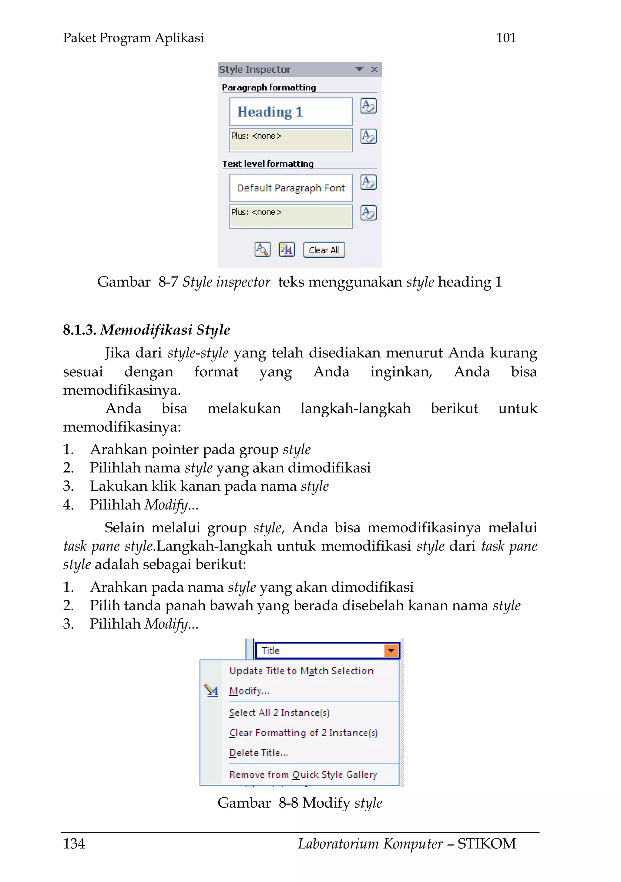 Paket Program Aplikasi 101
134 Laboratorium Komputer – STIKOM
8.1.3. Memodifikasi Style
Jika dari style-style yang telah disediakan menurut Anda kurang
sesuai dengan format yang Anda inginkan, Anda bisa
memodifikasinya.
Anda bisa melakukan langkah-langkah berikut untuk
memodifikasinya:
1. Arahkan pointer pada group style
2. Pilihlah nama style yang akan dimodifikasi
3. Lakukan klik kanan pada nama style
4. Pilihlah Modify...
Selain melalui group style, Anda bisa memodifikasinya melalui
task pane style.Langkah-langkah untuk memodifikasi style dari task pane
style adalah sebagai berikut:
1. Arahkan pada nama style yang akan dimodifikasi
2. Pilih tanda panah bawah yang berada disebelah kanan nama style
3. Pilihlah Modify...
Gambar 8-8 Modify style
Gambar 8-7 Style inspector teks menggunakan style heading 1
 