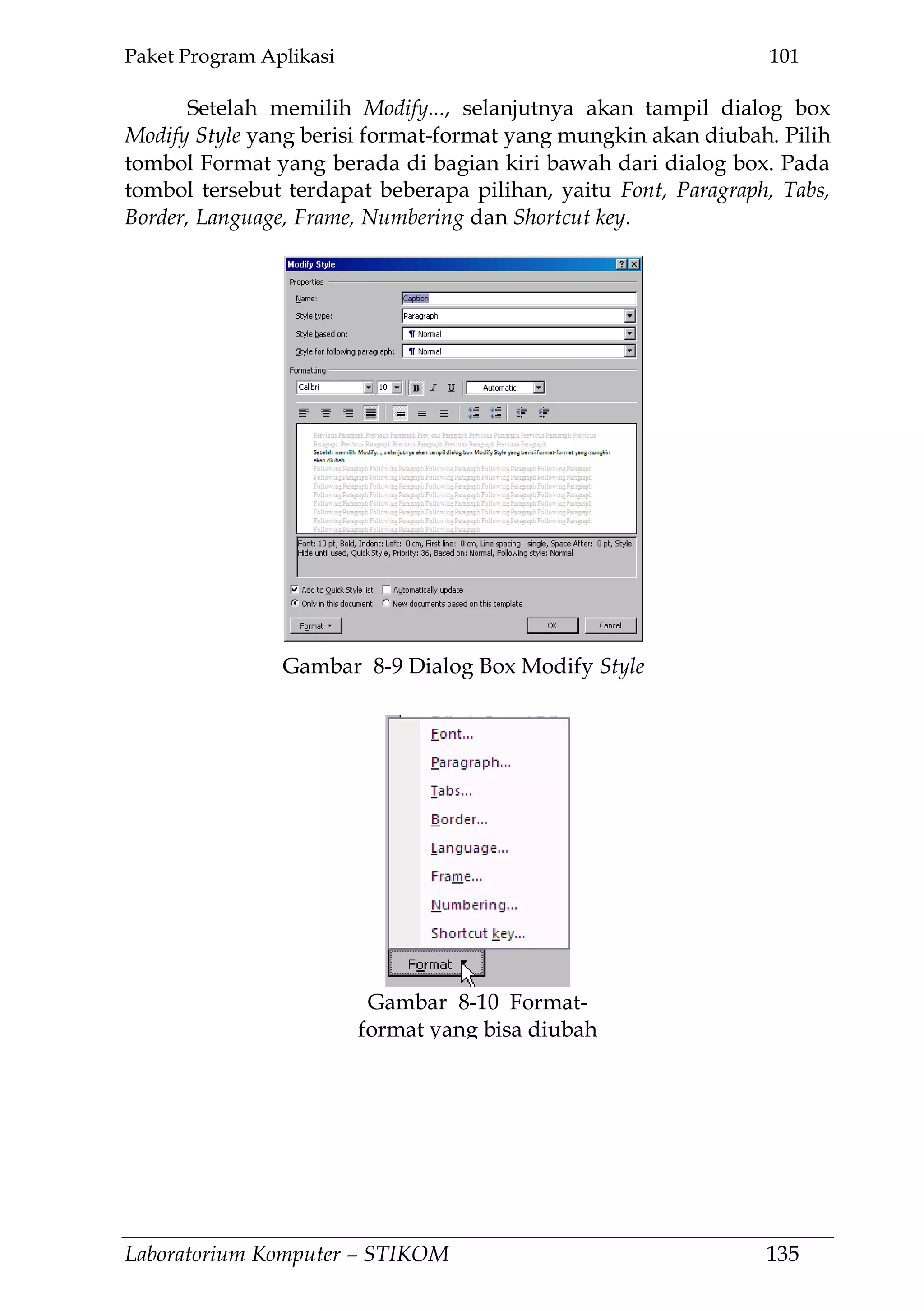 Paket Program Aplikasi 101
Laboratorium Komputer – STIKOM 135
Setelah memilih Modify..., selanjutnya akan tampil dialog box
Modify Style yang berisi format-format yang mungkin akan diubah. Pilih
tombol Format yang berada di bagian kiri bawah dari dialog box. Pada
tombol tersebut terdapat beberapa pilihan, yaitu Font, Paragraph, Tabs,
Border, Language, Frame, Numbering dan Shortcut key.
Gambar 8-10 Format-
format yang bisa diubah
Gambar 8-9 Dialog Box Modify Style
 