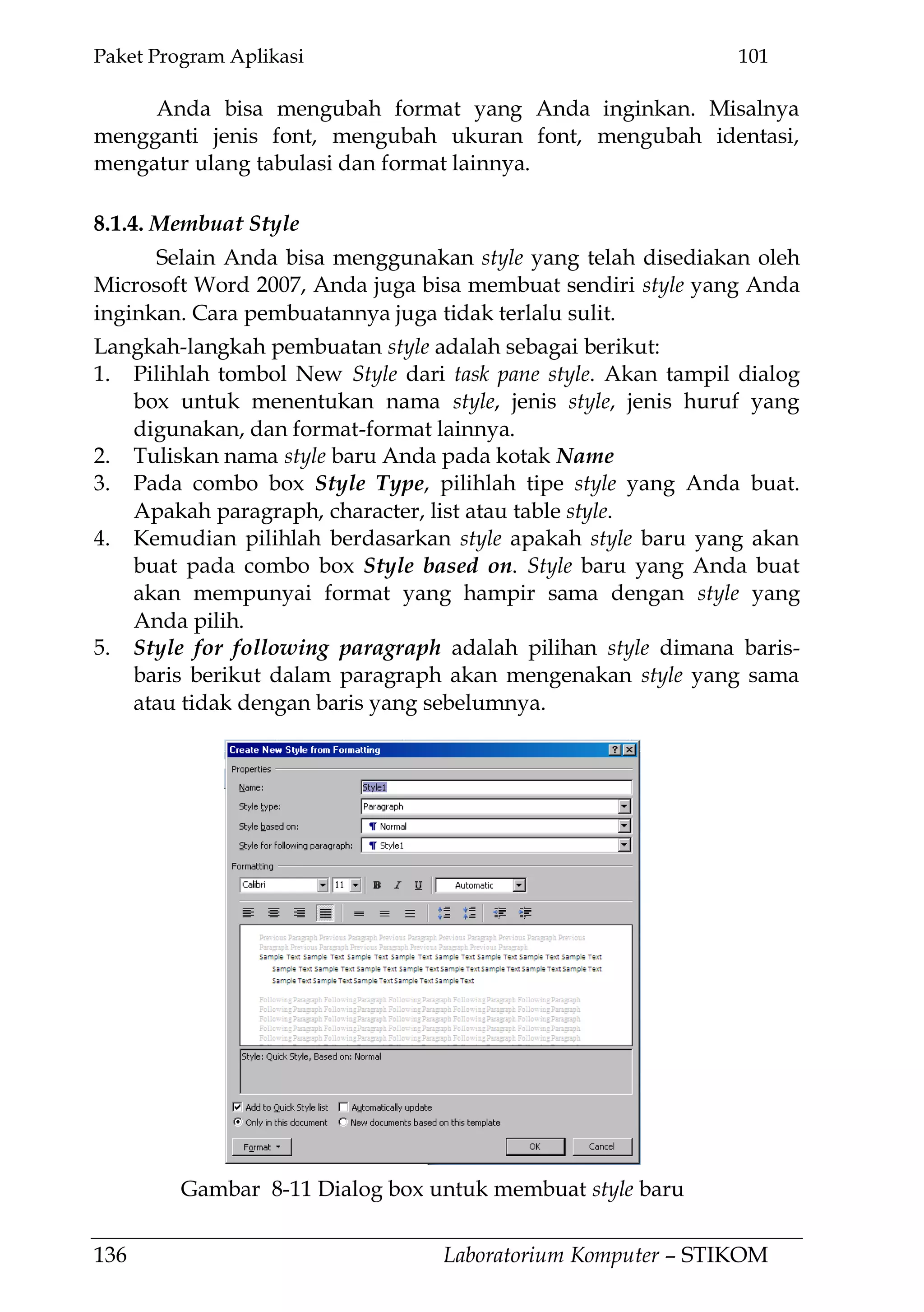 Paket Program Aplikasi 101
136 Laboratorium Komputer – STIKOM
Anda bisa mengubah format yang Anda inginkan. Misalnya
mengganti jenis font, mengubah ukuran font, mengubah identasi,
mengatur ulang tabulasi dan format lainnya.
8.1.4. Membuat Style
Selain Anda bisa menggunakan style yang telah disediakan oleh
Microsoft Word 2007, Anda juga bisa membuat sendiri style yang Anda
inginkan. Cara pembuatannya juga tidak terlalu sulit.
Langkah-langkah pembuatan style adalah sebagai berikut:
1. Pilihlah tombol New Style dari task pane style. Akan tampil dialog
box untuk menentukan nama style, jenis style, jenis huruf yang
digunakan, dan format-format lainnya.
2. Tuliskan nama style baru Anda pada kotak Name
3. Pada combo box Style Type, pilihlah tipe style yang Anda buat.
Apakah paragraph, character, list atau table style.
4. Kemudian pilihlah berdasarkan style apakah style baru yang akan
buat pada combo box Style based on. Style baru yang Anda buat
akan mempunyai format yang hampir sama dengan style yang
Anda pilih.
5. Style for following paragraph adalah pilihan style dimana baris-
baris berikut dalam paragraph akan mengenakan style yang sama
atau tidak dengan baris yang sebelumnya.
Gambar 8-11 Dialog box untuk membuat style baru
 