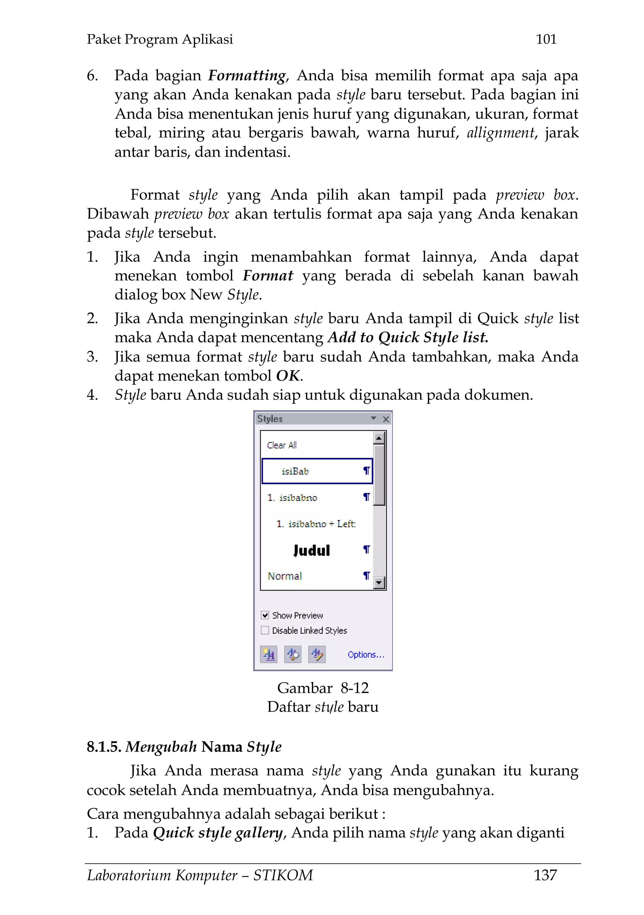 Paket Program Aplikasi 101
Laboratorium Komputer – STIKOM 137
6. Pada bagian Formatting, Anda bisa memilih format apa saja apa
yang akan Anda kenakan pada style baru tersebut. Pada bagian ini
Anda bisa menentukan jenis huruf yang digunakan, ukuran, format
tebal, miring atau bergaris bawah, warna huruf, allignment, jarak
antar baris, dan indentasi.
Format style yang Anda pilih akan tampil pada preview box.
Dibawah preview box akan tertulis format apa saja yang Anda kenakan
pada style tersebut.
1. Jika Anda ingin menambahkan format lainnya, Anda dapat
menekan tombol Format yang berada di sebelah kanan bawah
dialog box New Style.
2. Jika Anda menginginkan style baru Anda tampil di Quick style list
maka Anda dapat mencentang Add to Quick Style list.
3. Jika semua format style baru sudah Anda tambahkan, maka Anda
dapat menekan tombol OK.
4. Style baru Anda sudah siap untuk digunakan pada dokumen.
8.1.5. Mengubah Nama Style
Jika Anda merasa nama style yang Anda gunakan itu kurang
cocok setelah Anda membuatnya, Anda bisa mengubahnya.
Cara mengubahnya adalah sebagai berikut :
1. Pada Quick style gallery, Anda pilih nama style yang akan diganti
Gambar 8-12
Daftar style baru
 