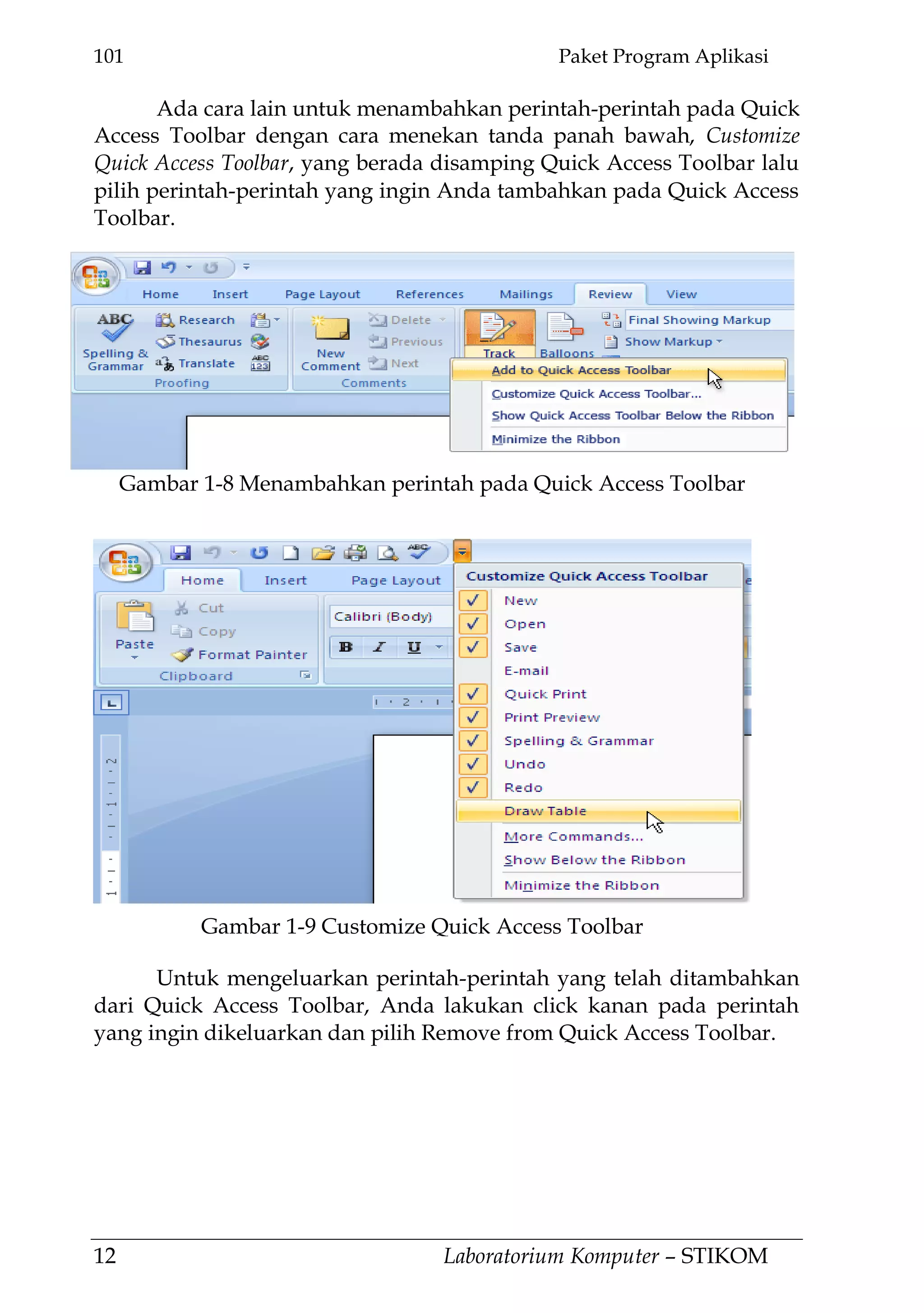 101 Paket Program Aplikasi
12 Laboratorium Komputer – STIKOM
Ada cara lain untuk menambahkan perintah-perintah pada Quick
Access Toolbar dengan cara menekan tanda panah bawah, Customize
Quick Access Toolbar, yang berada disamping Quick Access Toolbar lalu
pilih perintah-perintah yang ingin Anda tambahkan pada Quick Access
Toolbar.
Untuk mengeluarkan perintah-perintah yang telah ditambahkan
dari Quick Access Toolbar, Anda lakukan click kanan pada perintah
yang ingin dikeluarkan dan pilih Remove from Quick Access Toolbar.
Gambar 1-9 Customize Quick Access Toolbar
Gambar 1-8 Menambahkan perintah pada Quick Access Toolbar
 