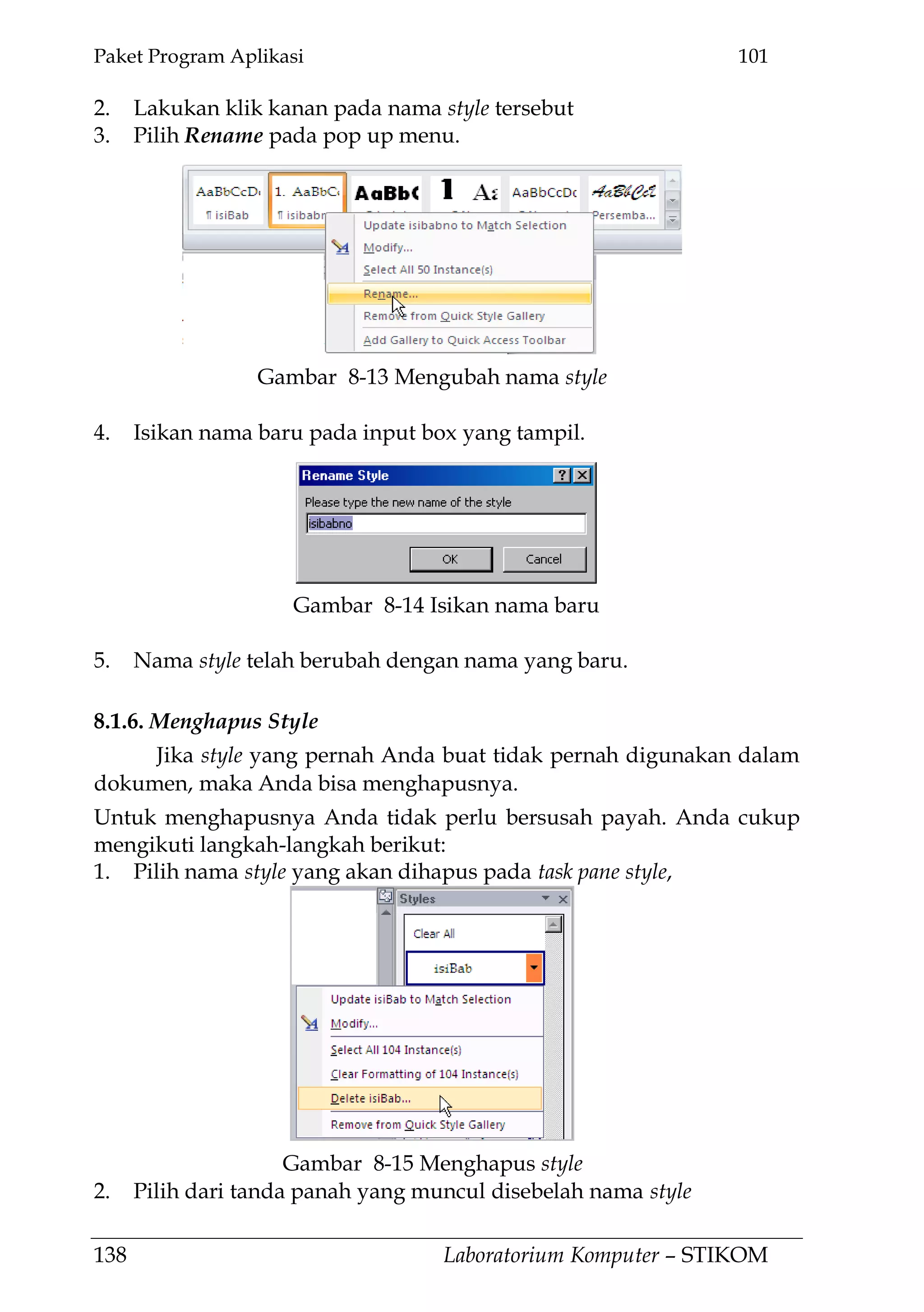 Paket Program Aplikasi 101
138 Laboratorium Komputer – STIKOM
2. Lakukan klik kanan pada nama style tersebut
3. Pilih Rename pada pop up menu.
4. Isikan nama baru pada input box yang tampil.
5. Nama style telah berubah dengan nama yang baru.
8.1.6. Menghapus Style
Jika style yang pernah Anda buat tidak pernah digunakan dalam
dokumen, maka Anda bisa menghapusnya.
Untuk menghapusnya Anda tidak perlu bersusah payah. Anda cukup
mengikuti langkah-langkah berikut:
1. Pilih nama style yang akan dihapus pada task pane style,
2. Pilih dari tanda panah yang muncul disebelah nama style
Gambar 8-13 Mengubah nama style
Gambar 8-15 Menghapus style
Gambar 8-14 Isikan nama baru
 