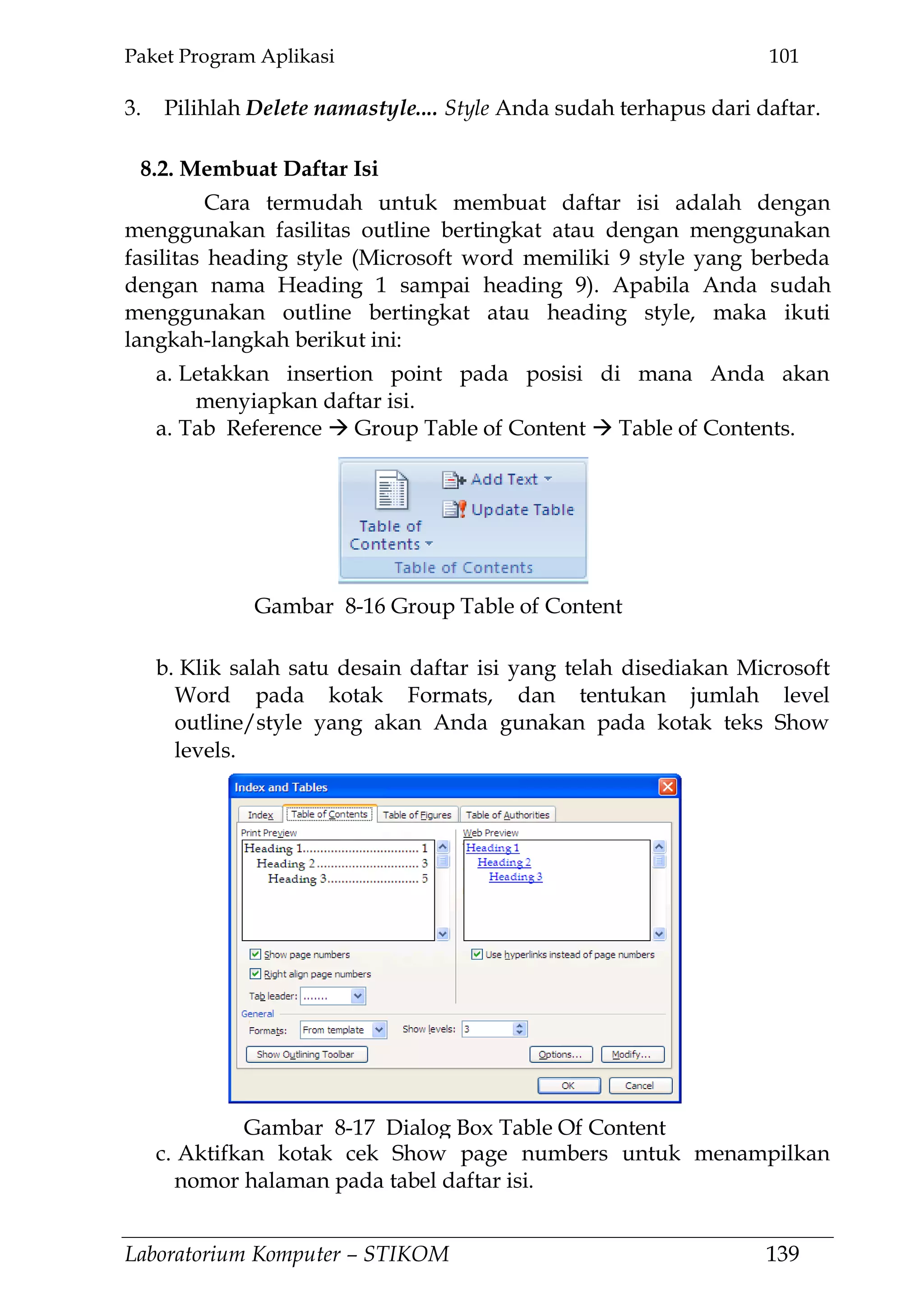 Paket Program Aplikasi 101
Laboratorium Komputer – STIKOM 139
3. Pilihlah Delete namastyle.... Style Anda sudah terhapus dari daftar.
8.2. Membuat Daftar Isi
Cara termudah untuk membuat daftar isi adalah dengan
menggunakan fasilitas outline bertingkat atau dengan menggunakan
fasilitas heading style (Microsoft word memiliki 9 style yang berbeda
dengan nama Heading 1 sampai heading 9). Apabila Anda sudah
menggunakan outline bertingkat atau heading style, maka ikuti
langkah-langkah berikut ini:
a. Letakkan insertion point pada posisi di mana Anda akan
menyiapkan daftar isi.
a. Tab Reference  Group Table of Content  Table of Contents.
b. Klik salah satu desain daftar isi yang telah disediakan Microsoft
Word pada kotak Formats, dan tentukan jumlah level
outline/style yang akan Anda gunakan pada kotak teks Show
levels.
c. Aktifkan kotak cek Show page numbers untuk menampilkan
nomor halaman pada tabel daftar isi.
Gambar 8-17 Dialog Box Table Of Content
Gambar 8-16 Group Table of Content
 