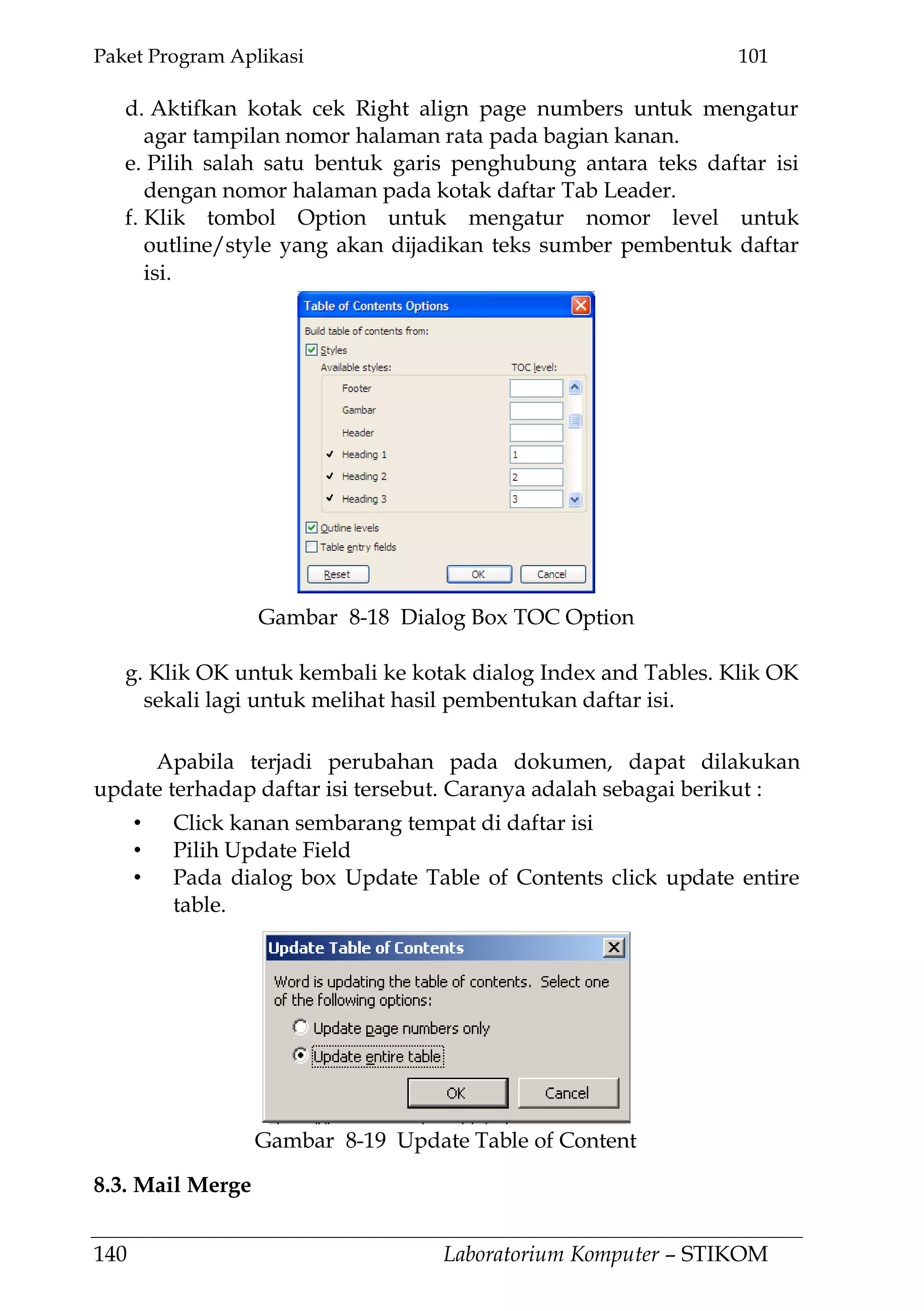 Paket Program Aplikasi 101
140 Laboratorium Komputer – STIKOM
d. Aktifkan kotak cek Right align page numbers untuk mengatur
agar tampilan nomor halaman rata pada bagian kanan.
e. Pilih salah satu bentuk garis penghubung antara teks daftar isi
dengan nomor halaman pada kotak daftar Tab Leader.
f. Klik tombol Option untuk mengatur nomor level untuk
outline/style yang akan dijadikan teks sumber pembentuk daftar
isi.
g. Klik OK untuk kembali ke kotak dialog Index and Tables. Klik OK
sekali lagi untuk melihat hasil pembentukan daftar isi.
Apabila terjadi perubahan pada dokumen, dapat dilakukan
update terhadap daftar isi tersebut. Caranya adalah sebagai berikut :
• Click kanan sembarang tempat di daftar isi
• Pilih Update Field
• Pada dialog box Update Table of Contents click update entire
table.
8.3. Mail Merge
Gambar 8-18 Dialog Box TOC Option
Gambar 8-19 Update Table of Content
 