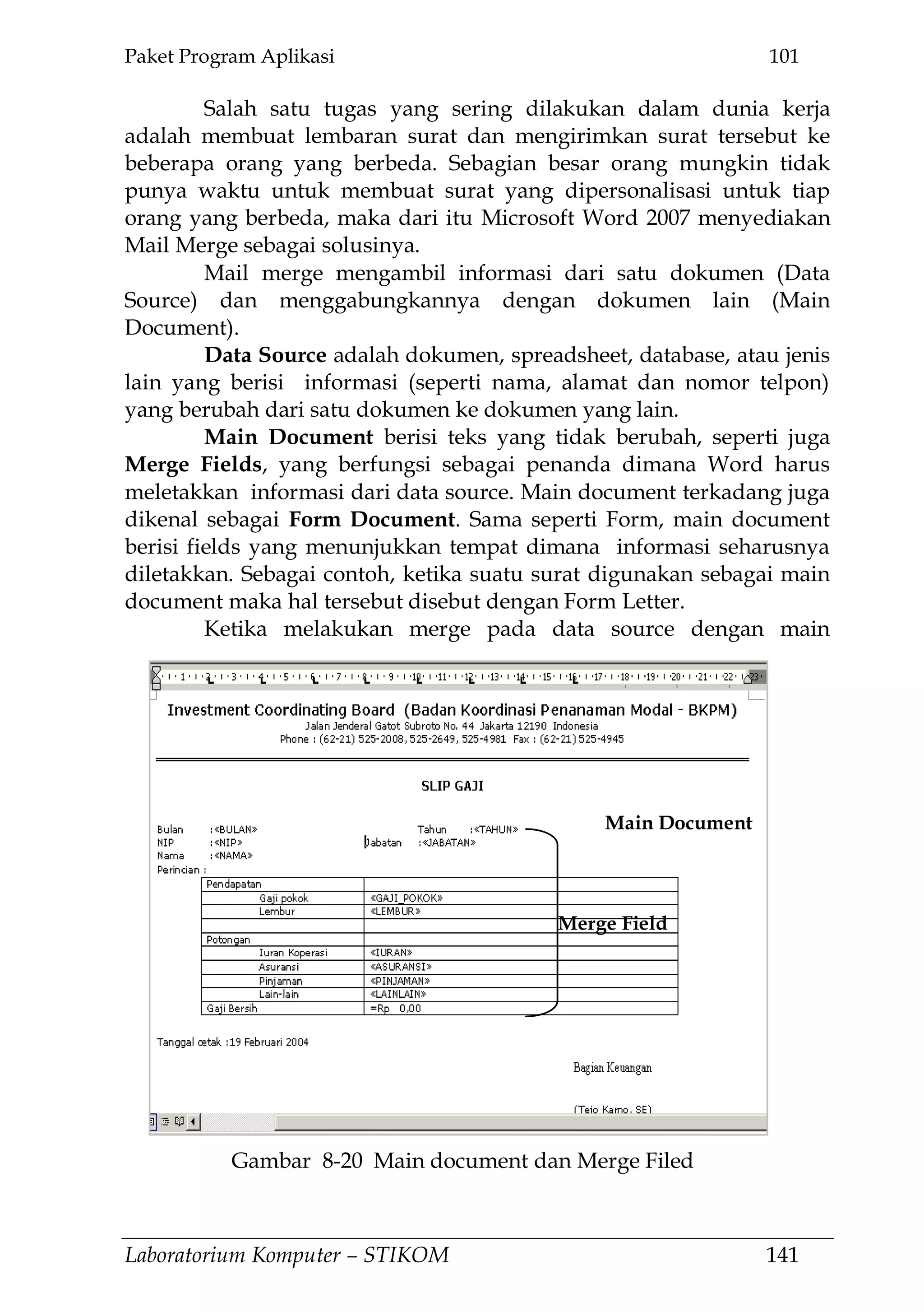 Paket Program Aplikasi 101
Laboratorium Komputer – STIKOM 141
Salah satu tugas yang sering dilakukan dalam dunia kerja
adalah membuat lembaran surat dan mengirimkan surat tersebut ke
beberapa orang yang berbeda. Sebagian besar orang mungkin tidak
punya waktu untuk membuat surat yang dipersonalisasi untuk tiap
orang yang berbeda, maka dari itu Microsoft Word 2007 menyediakan
Mail Merge sebagai solusinya.
Mail merge mengambil informasi dari satu dokumen (Data
Source) dan menggabungkannya dengan dokumen lain (Main
Document).
Data Source adalah dokumen, spreadsheet, database, atau jenis
lain yang berisi informasi (seperti nama, alamat dan nomor telpon)
yang berubah dari satu dokumen ke dokumen yang lain.
Main Document berisi teks yang tidak berubah, seperti juga
Merge Fields, yang berfungsi sebagai penanda dimana Word harus
meletakkan informasi dari data source. Main document terkadang juga
dikenal sebagai Form Document. Sama seperti Form, main document
berisi fields yang menunjukkan tempat dimana informasi seharusnya
diletakkan. Sebagai contoh, ketika suatu surat digunakan sebagai main
document maka hal tersebut disebut dengan Form Letter.
Ketika melakukan merge pada data source dengan main
Main Document
Merge Field
Gambar 8-20 Main document dan Merge Filed
 