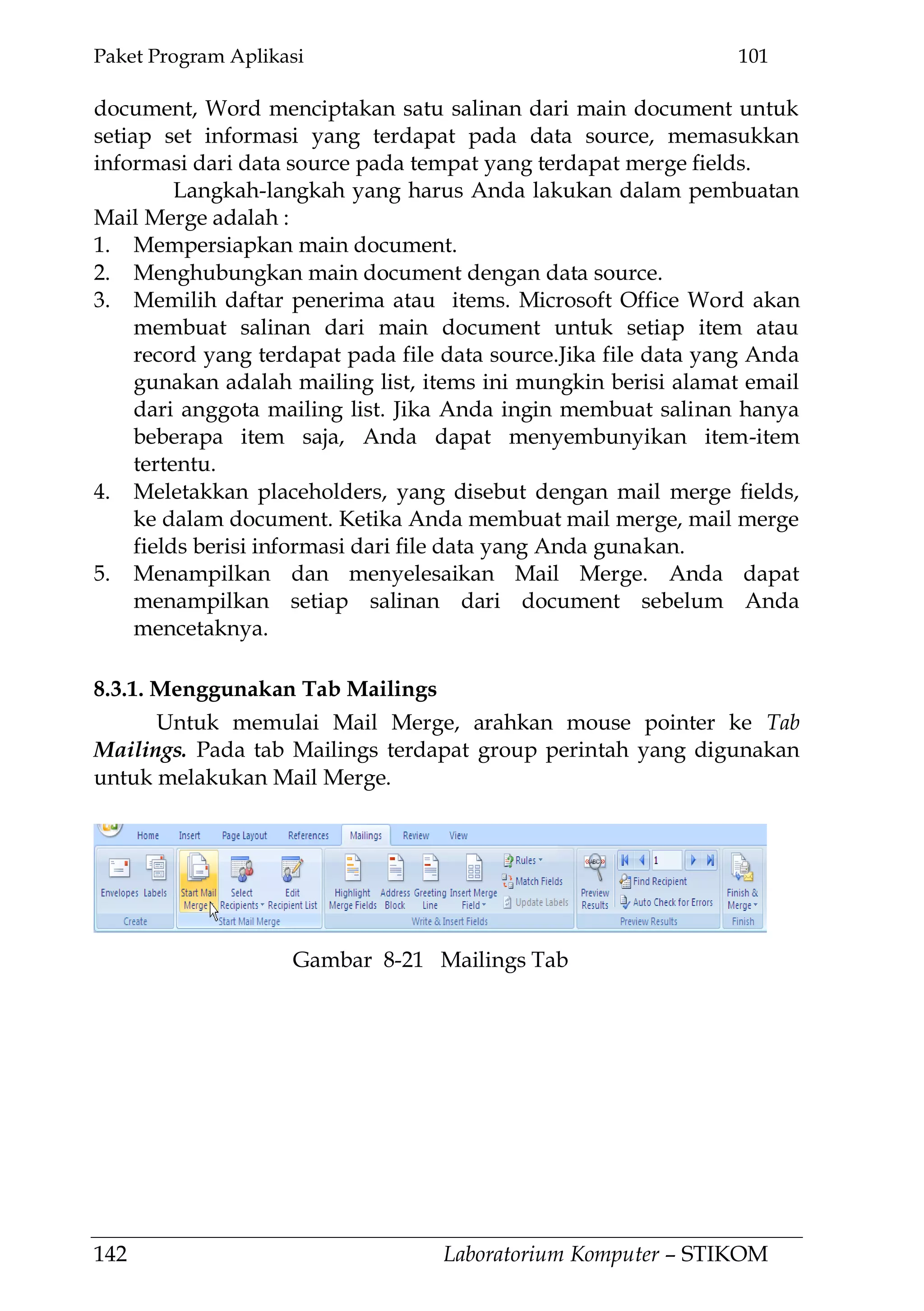 Paket Program Aplikasi 101
142 Laboratorium Komputer – STIKOM
document, Word menciptakan satu salinan dari main document untuk
setiap set informasi yang terdapat pada data source, memasukkan
informasi dari data source pada tempat yang terdapat merge fields.
Langkah-langkah yang harus Anda lakukan dalam pembuatan
Mail Merge adalah :
1. Mempersiapkan main document.
2. Menghubungkan main document dengan data source.
3. Memilih daftar penerima atau items. Microsoft Office Word akan
membuat salinan dari main document untuk setiap item atau
record yang terdapat pada file data source.Jika file data yang Anda
gunakan adalah mailing list, items ini mungkin berisi alamat email
dari anggota mailing list. Jika Anda ingin membuat salinan hanya
beberapa item saja, Anda dapat menyembunyikan item-item
tertentu.
4. Meletakkan placeholders, yang disebut dengan mail merge fields,
ke dalam document. Ketika Anda membuat mail merge, mail merge
fields berisi informasi dari file data yang Anda gunakan.
5. Menampilkan dan menyelesaikan Mail Merge. Anda dapat
menampilkan setiap salinan dari document sebelum Anda
mencetaknya.
8.3.1. Menggunakan Tab Mailings
Untuk memulai Mail Merge, arahkan mouse pointer ke Tab
Mailings. Pada tab Mailings terdapat group perintah yang digunakan
untuk melakukan Mail Merge.
Gambar 8-21 Mailings Tab
 
