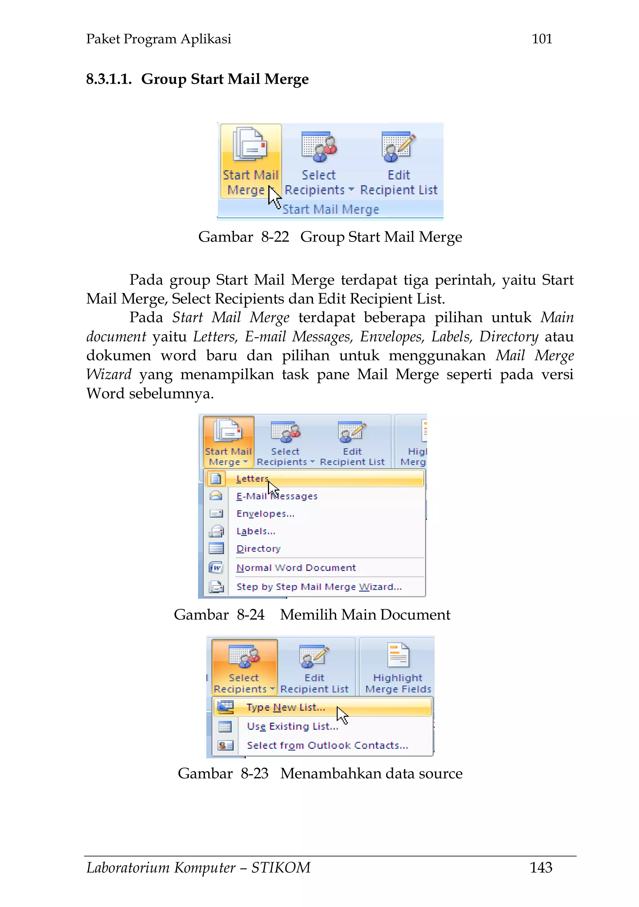 Paket Program Aplikasi 101
Laboratorium Komputer – STIKOM 143
8.3.1.1. Group Start Mail Merge
Pada group Start Mail Merge terdapat tiga perintah, yaitu Start
Mail Merge, Select Recipients dan Edit Recipient List.
Pada Start Mail Merge terdapat beberapa pilihan untuk Main
document yaitu Letters, E-mail Messages, Envelopes, Labels, Directory atau
dokumen word baru dan pilihan untuk menggunakan Mail Merge
Wizard yang menampilkan task pane Mail Merge seperti pada versi
Word sebelumnya.
Gambar 8-22 Group Start Mail Merge
Gambar 8-23 Menambahkan data source
Gambar 8-24 Memilih Main Document
 