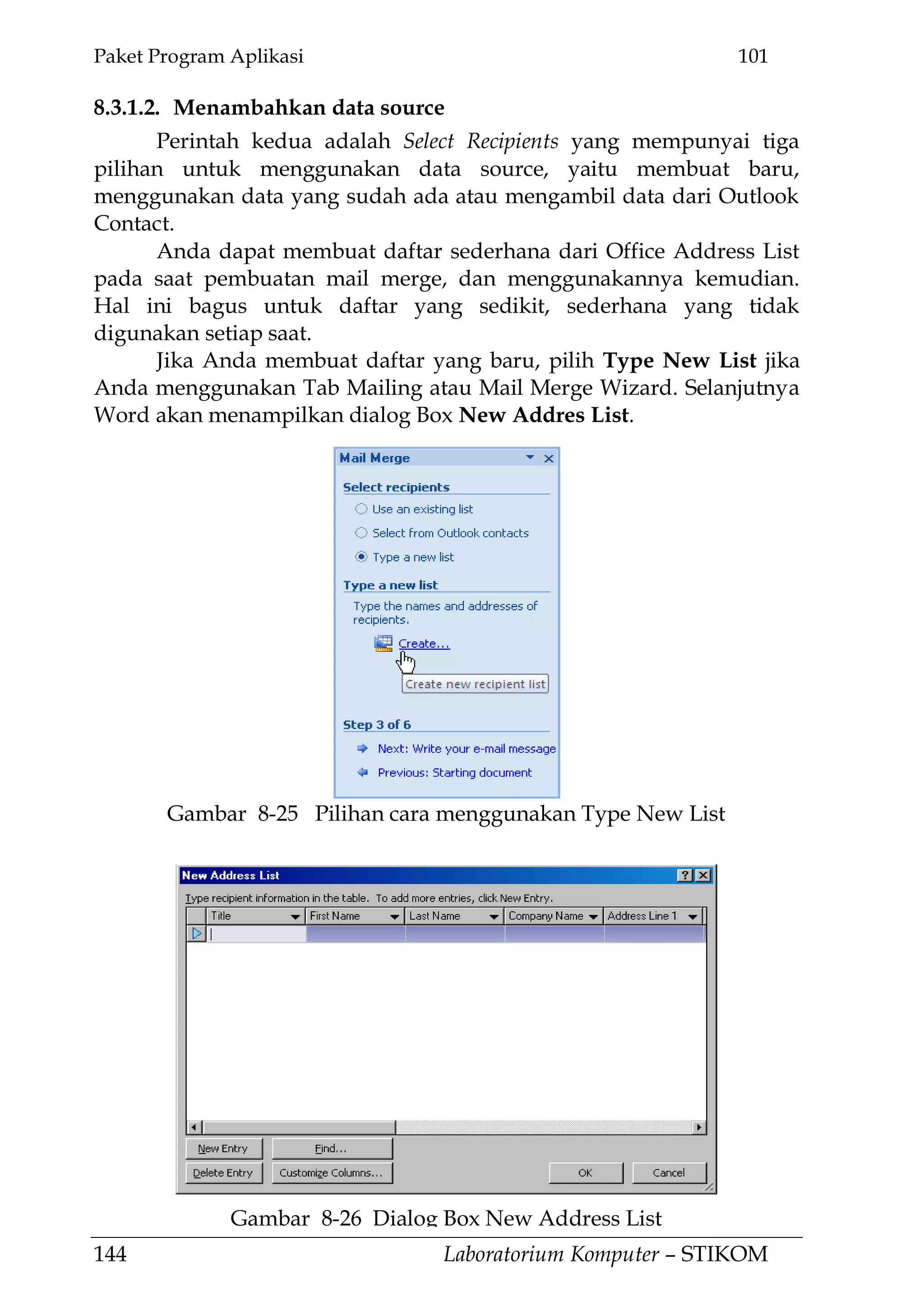 Paket Program Aplikasi 101
144 Laboratorium Komputer – STIKOM
8.3.1.2. Menambahkan data source
Perintah kedua adalah Select Recipients yang mempunyai tiga
pilihan untuk menggunakan data source, yaitu membuat baru,
menggunakan data yang sudah ada atau mengambil data dari Outlook
Contact.
Anda dapat membuat daftar sederhana dari Office Address List
pada saat pembuatan mail merge, dan menggunakannya kemudian.
Hal ini bagus untuk daftar yang sedikit, sederhana yang tidak
digunakan setiap saat.
Jika Anda membuat daftar yang baru, pilih Type New List jika
Anda menggunakan Tab Mailing atau Mail Merge Wizard. Selanjutnya
Word akan menampilkan dialog Box New Addres List.
Gambar 8-26 Dialog Box New Address List
Gambar 8-25 Pilihan cara menggunakan Type New List
 
