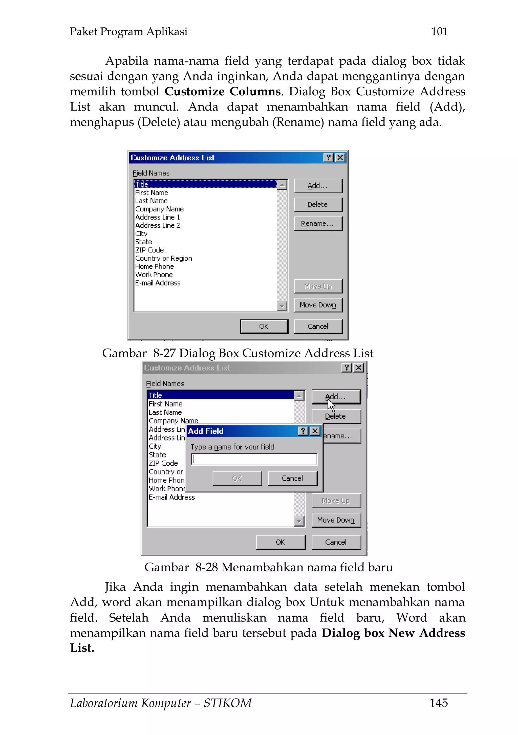 Paket Program Aplikasi 101
Laboratorium Komputer – STIKOM 145
Apabila nama-nama field yang terdapat pada dialog box tidak
sesuai dengan yang Anda inginkan, Anda dapat menggantinya dengan
memilih tombol Customize Columns. Dialog Box Customize Address
List akan muncul. Anda dapat menambahkan nama field (Add),
menghapus (Delete) atau mengubah (Rename) nama field yang ada.
Jika Anda ingin menambahkan data setelah menekan tombol
Add, word akan menampilkan dialog box Untuk menambahkan nama
field. Setelah Anda menuliskan nama field baru, Word akan
menampilkan nama field baru tersebut pada Dialog box New Address
List.
Gambar 8-27 Dialog Box Customize Address List
Gambar 8-28 Menambahkan nama field baru
 