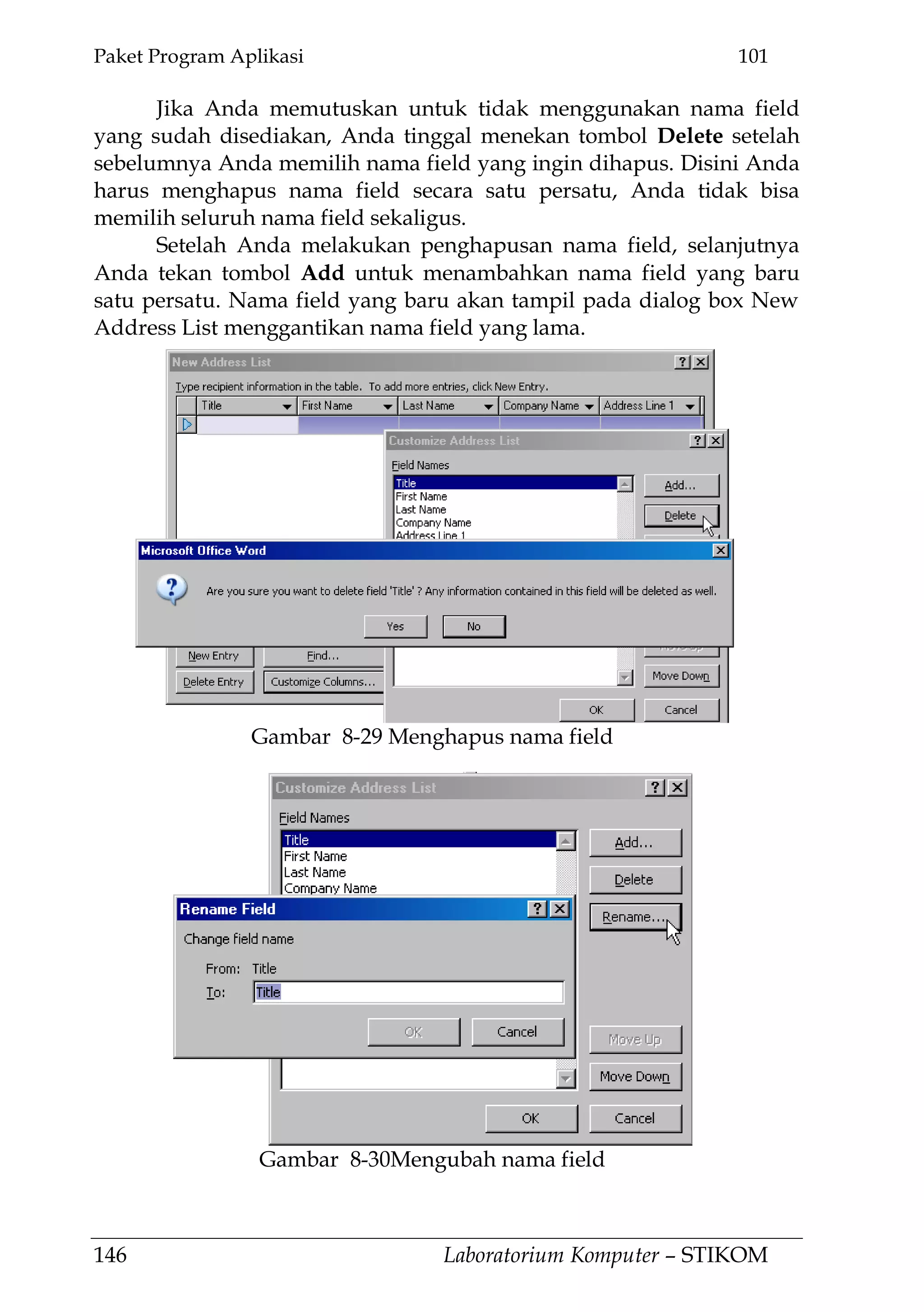 Paket Program Aplikasi 101
146 Laboratorium Komputer – STIKOM
Jika Anda memutuskan untuk tidak menggunakan nama field
yang sudah disediakan, Anda tinggal menekan tombol Delete setelah
sebelumnya Anda memilih nama field yang ingin dihapus. Disini Anda
harus menghapus nama field secara satu persatu, Anda tidak bisa
memilih seluruh nama field sekaligus.
Setelah Anda melakukan penghapusan nama field, selanjutnya
Anda tekan tombol Add untuk menambahkan nama field yang baru
satu persatu. Nama field yang baru akan tampil pada dialog box New
Address List menggantikan nama field yang lama.
Gambar 8-29 Menghapus nama field
Gambar 8-30Mengubah nama field
 