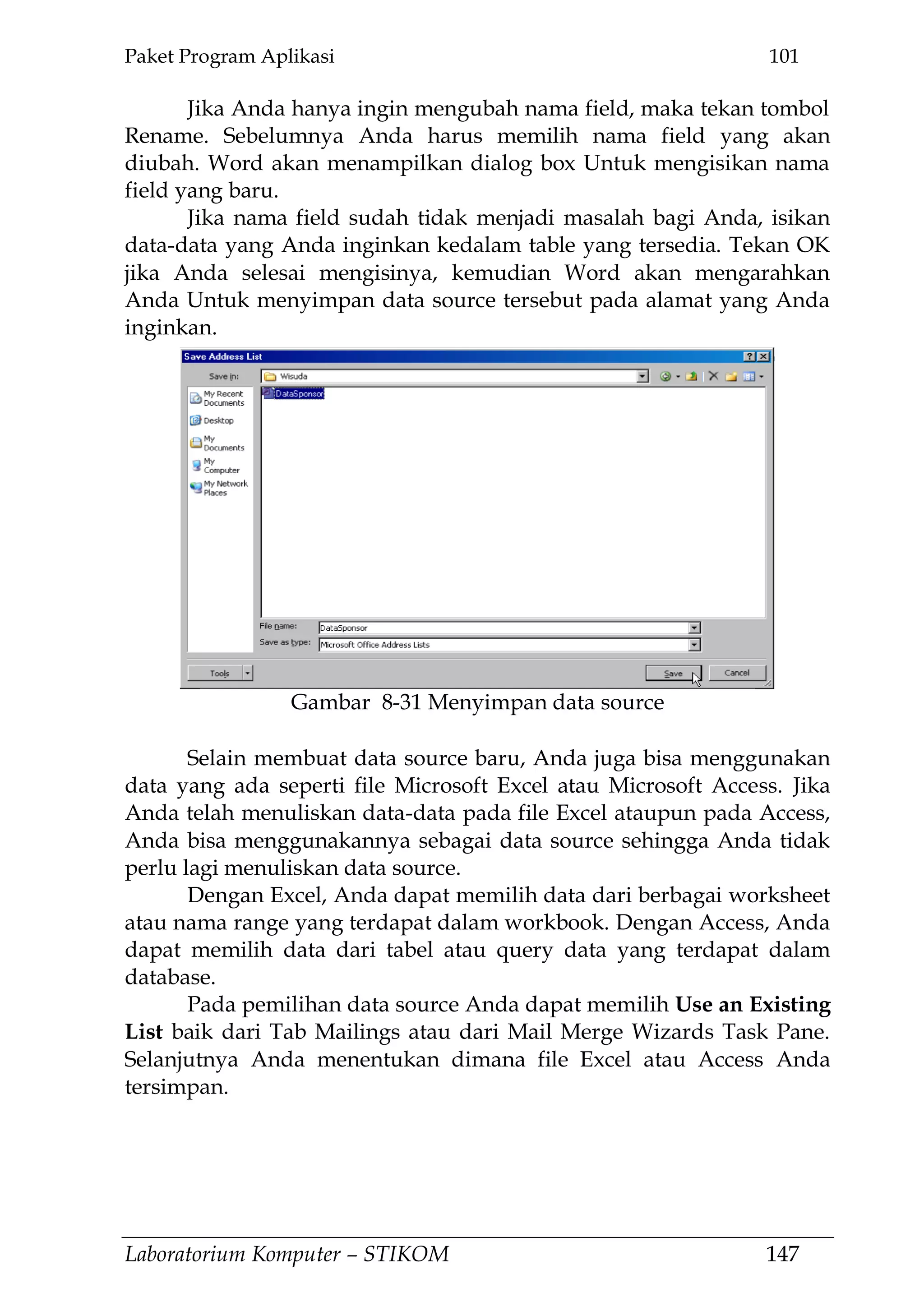 Paket Program Aplikasi 101
Laboratorium Komputer – STIKOM 147
Jika Anda hanya ingin mengubah nama field, maka tekan tombol
Rename. Sebelumnya Anda harus memilih nama field yang akan
diubah. Word akan menampilkan dialog box Untuk mengisikan nama
field yang baru.
Jika nama field sudah tidak menjadi masalah bagi Anda, isikan
data-data yang Anda inginkan kedalam table yang tersedia. Tekan OK
jika Anda selesai mengisinya, kemudian Word akan mengarahkan
Anda Untuk menyimpan data source tersebut pada alamat yang Anda
inginkan.
Selain membuat data source baru, Anda juga bisa menggunakan
data yang ada seperti file Microsoft Excel atau Microsoft Access. Jika
Anda telah menuliskan data-data pada file Excel ataupun pada Access,
Anda bisa menggunakannya sebagai data source sehingga Anda tidak
perlu lagi menuliskan data source.
Dengan Excel, Anda dapat memilih data dari berbagai worksheet
atau nama range yang terdapat dalam workbook. Dengan Access, Anda
dapat memilih data dari tabel atau query data yang terdapat dalam
database.
Pada pemilihan data source Anda dapat memilih Use an Existing
List baik dari Tab Mailings atau dari Mail Merge Wizards Task Pane.
Selanjutnya Anda menentukan dimana file Excel atau Access Anda
tersimpan.
Gambar 8-31 Menyimpan data source
 