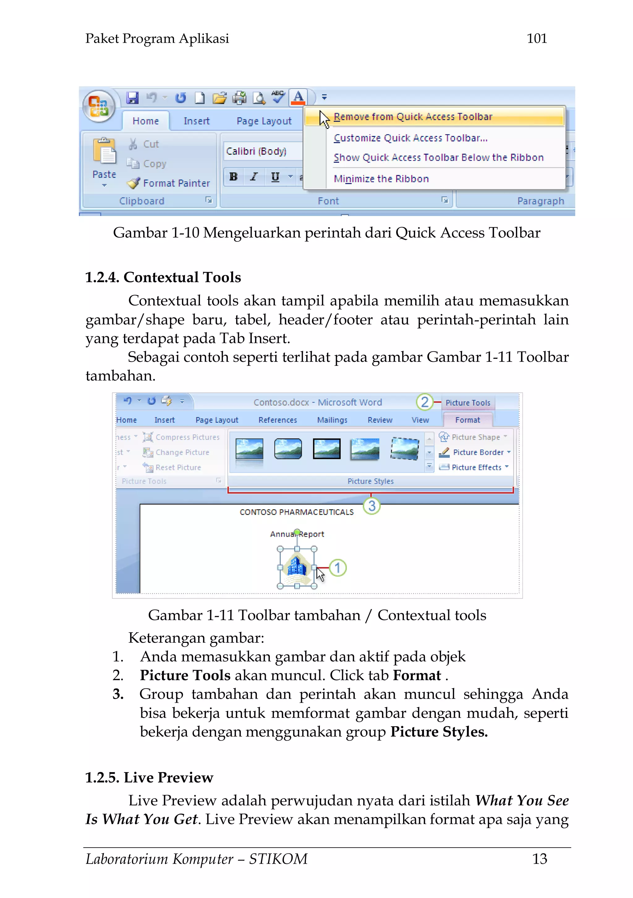 Paket Program Aplikasi 101
Laboratorium Komputer – STIKOM 13
1.2.4. Contextual Tools
Contextual tools akan tampil apabila memilih atau memasukkan
gambar/shape baru, tabel, header/footer atau perintah-perintah lain
yang terdapat pada Tab Insert.
Sebagai contoh seperti terlihat pada gambar Gambar 1-11 Toolbar
tambahan.
Keterangan gambar:
1. Anda memasukkan gambar dan aktif pada objek
2. Picture Tools akan muncul. Click tab Format .
3. Group tambahan dan perintah akan muncul sehingga Anda
bisa bekerja untuk memformat gambar dengan mudah, seperti
bekerja dengan menggunakan group Picture Styles.
1.2.5. Live Preview
Live Preview adalah perwujudan nyata dari istilah What You See
Is What You Get. Live Preview akan menampilkan format apa saja yang
Gambar 1-10 Mengeluarkan perintah dari Quick Access Toolbar
Gambar 1-11 Toolbar tambahan / Contextual tools
 