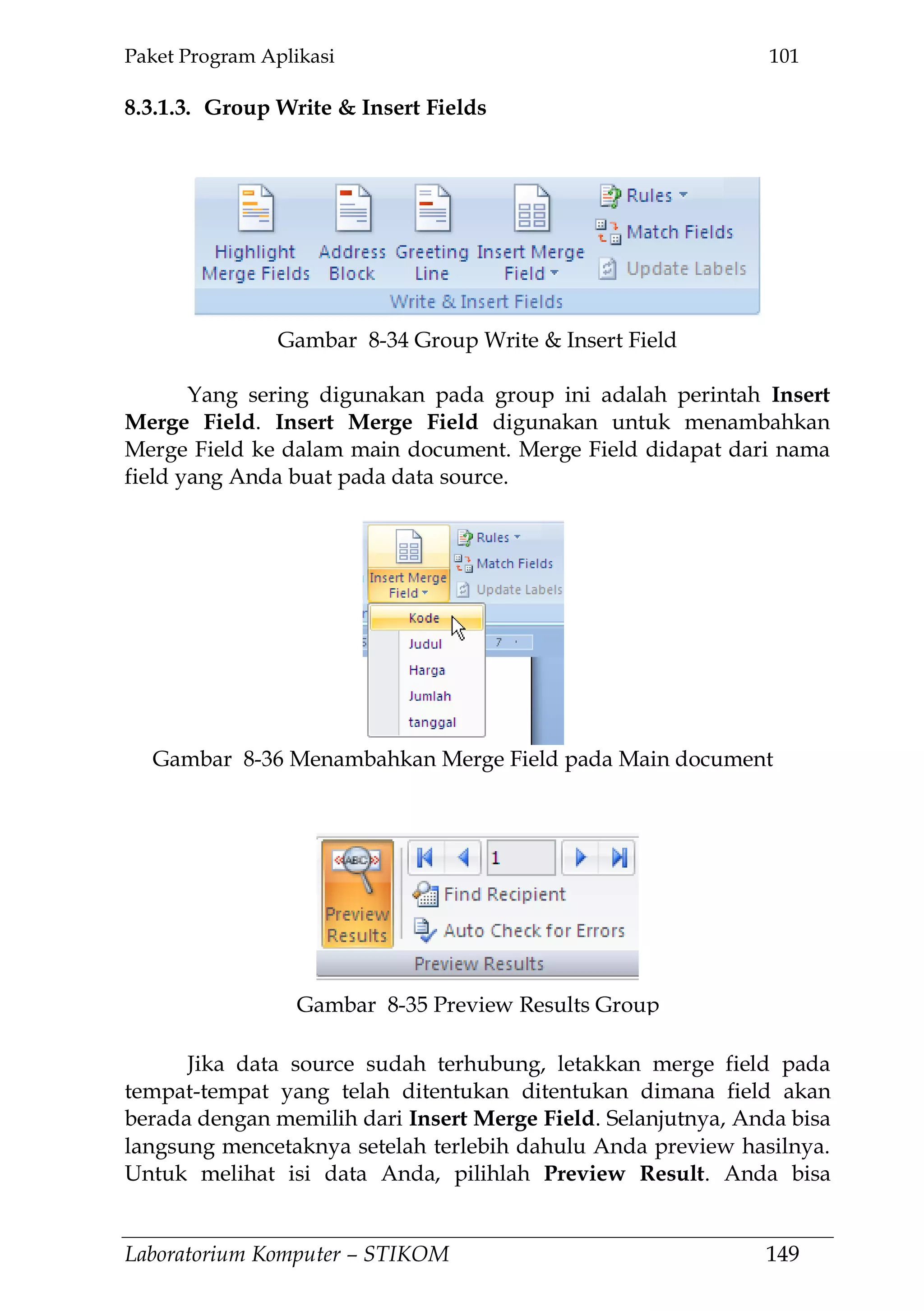 Paket Program Aplikasi 101
Laboratorium Komputer – STIKOM 149
8.3.1.3. Group Write & Insert Fields
Yang sering digunakan pada group ini adalah perintah Insert
Merge Field. Insert Merge Field digunakan untuk menambahkan
Merge Field ke dalam main document. Merge Field didapat dari nama
field yang Anda buat pada data source.
Jika data source sudah terhubung, letakkan merge field pada
tempat-tempat yang telah ditentukan ditentukan dimana field akan
berada dengan memilih dari Insert Merge Field. Selanjutnya, Anda bisa
langsung mencetaknya setelah terlebih dahulu Anda preview hasilnya.
Untuk melihat isi data Anda, pilihlah Preview Result. Anda bisa
Gambar 8-34 Group Write & Insert Field
Gambar 8-36 Menambahkan Merge Field pada Main document
Gambar 8-35 Preview Results Group
 