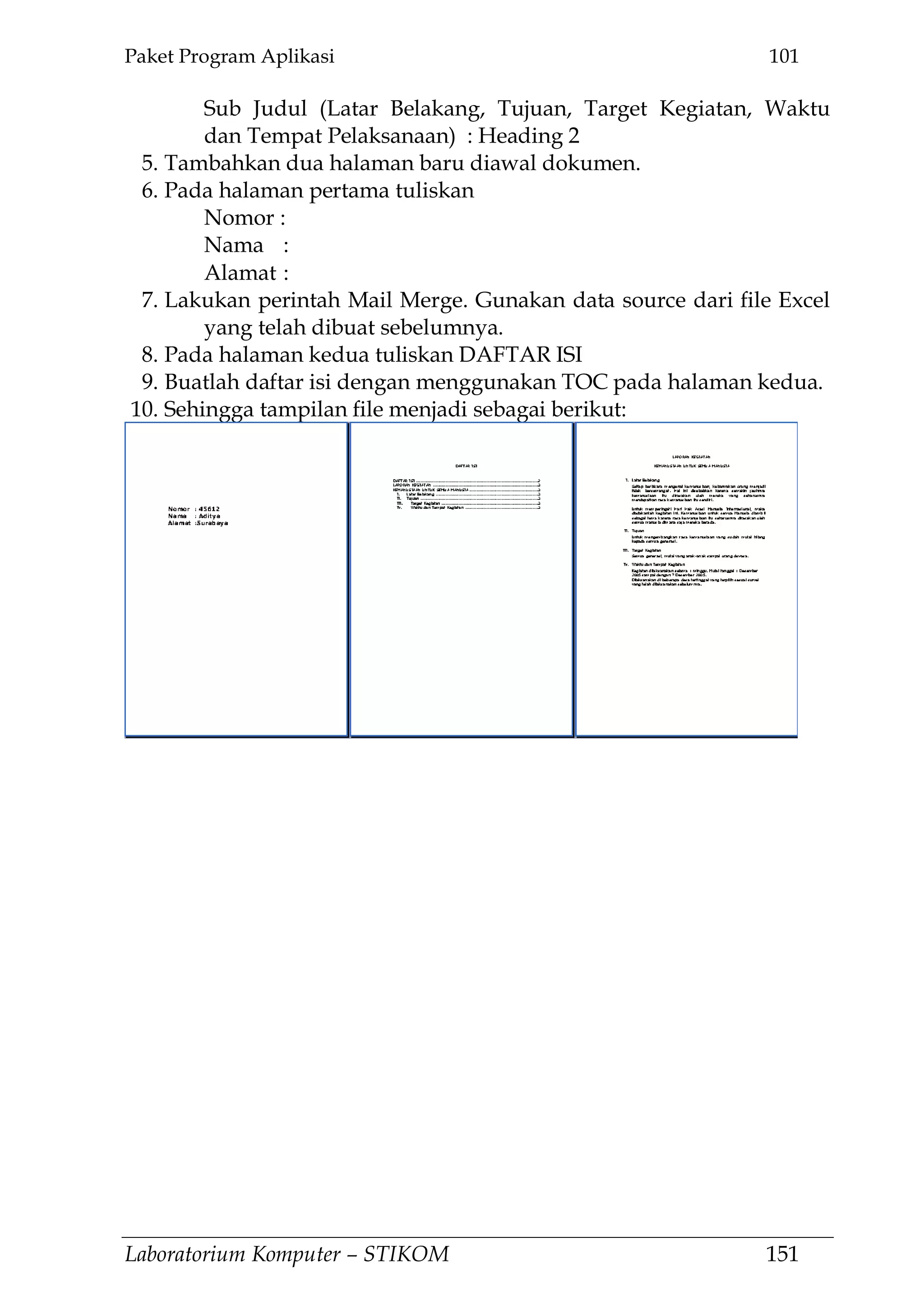 Paket Program Aplikasi 101
Laboratorium Komputer – STIKOM 151
Sub Judul (Latar Belakang, Tujuan, Target Kegiatan, Waktu
dan Tempat Pelaksanaan) : Heading 2
5. Tambahkan dua halaman baru diawal dokumen.
6. Pada halaman pertama tuliskan
Nomor :
Nama :
Alamat :
7. Lakukan perintah Mail Merge. Gunakan data source dari file Excel
yang telah dibuat sebelumnya.
8. Pada halaman kedua tuliskan DAFTAR ISI
9. Buatlah daftar isi dengan menggunakan TOC pada halaman kedua.
10. Sehingga tampilan file menjadi sebagai berikut:
 