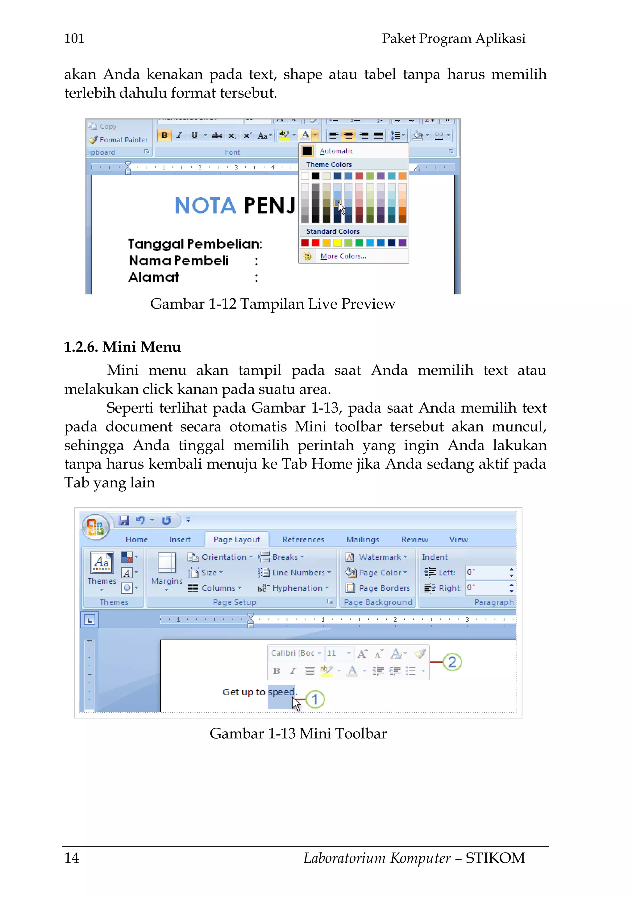 101 Paket Program Aplikasi
14 Laboratorium Komputer – STIKOM
Gambar 1-13 Mini Toolbar
akan Anda kenakan pada text, shape atau tabel tanpa harus memilih
terlebih dahulu format tersebut.
1.2.6. Mini Menu
Mini menu akan tampil pada saat Anda memilih text atau
melakukan click kanan pada suatu area.
Seperti terlihat pada Gambar 1-13, pada saat Anda memilih text
pada document secara otomatis Mini toolbar tersebut akan muncul,
sehingga Anda tinggal memilih perintah yang ingin Anda lakukan
tanpa harus kembali menuju ke Tab Home jika Anda sedang aktif pada
Tab yang lain
Gambar 1-12 Tampilan Live Preview
 