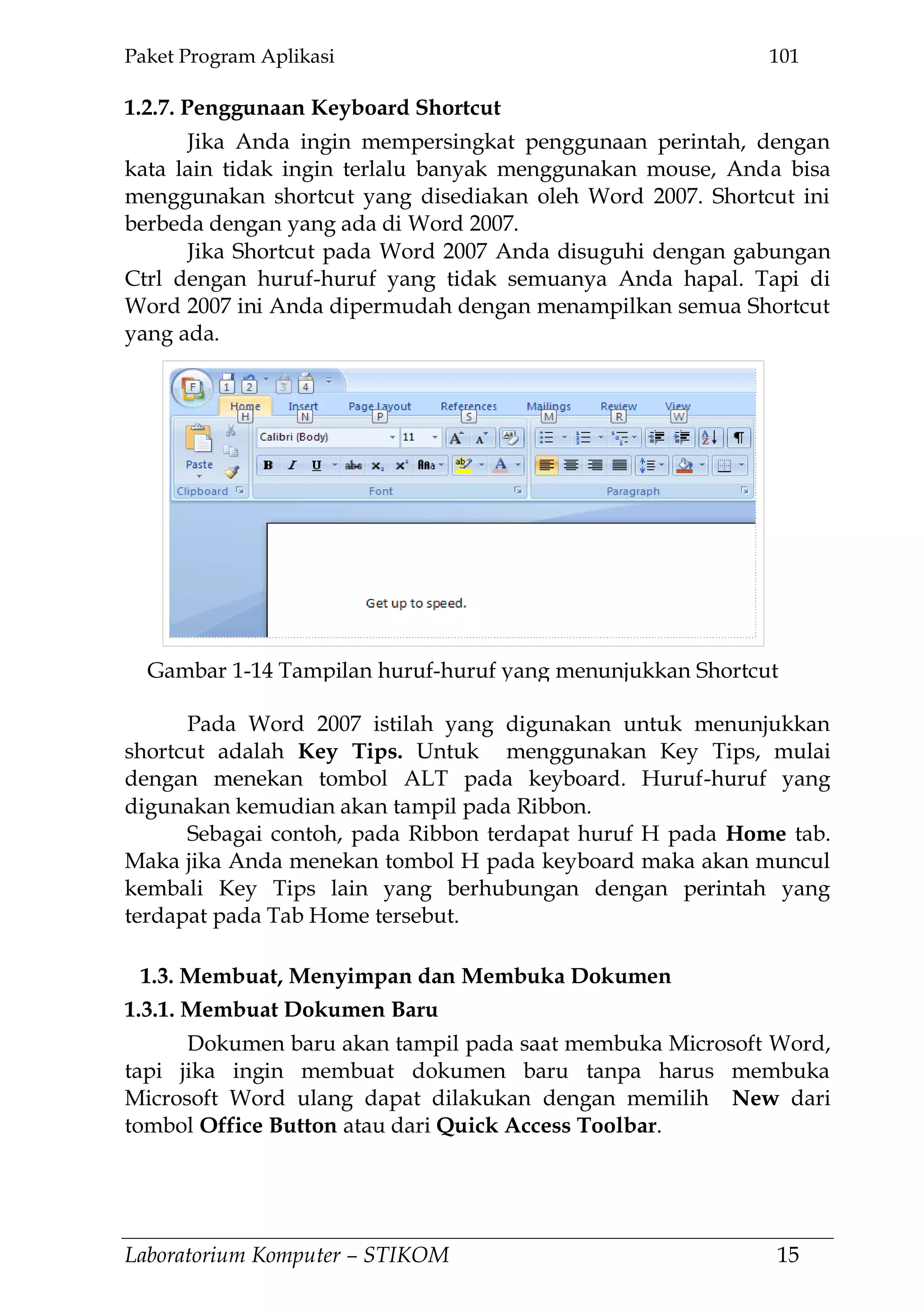 Paket Program Aplikasi 101
Laboratorium Komputer – STIKOM 15
1.2.7. Penggunaan Keyboard Shortcut
Jika Anda ingin mempersingkat penggunaan perintah, dengan
kata lain tidak ingin terlalu banyak menggunakan mouse, Anda bisa
menggunakan shortcut yang disediakan oleh Word 2007. Shortcut ini
berbeda dengan yang ada di Word 2007.
Jika Shortcut pada Word 2007 Anda disuguhi dengan gabungan
Ctrl dengan huruf-huruf yang tidak semuanya Anda hapal. Tapi di
Word 2007 ini Anda dipermudah dengan menampilkan semua Shortcut
yang ada.
Pada Word 2007 istilah yang digunakan untuk menunjukkan
shortcut adalah Key Tips. Untuk menggunakan Key Tips, mulai
dengan menekan tombol ALT pada keyboard. Huruf-huruf yang
digunakan kemudian akan tampil pada Ribbon.
Sebagai contoh, pada Ribbon terdapat huruf H pada Home tab.
Maka jika Anda menekan tombol H pada keyboard maka akan muncul
kembali Key Tips lain yang berhubungan dengan perintah yang
terdapat pada Tab Home tersebut.
1.3. Membuat, Menyimpan dan Membuka Dokumen
1.3.1. Membuat Dokumen Baru
Dokumen baru akan tampil pada saat membuka Microsoft Word,
tapi jika ingin membuat dokumen baru tanpa harus membuka
Microsoft Word ulang dapat dilakukan dengan memilih New dari
tombol Office Button atau dari Quick Access Toolbar.
Gambar 1-14 Tampilan huruf-huruf yang menunjukkan Shortcut
 