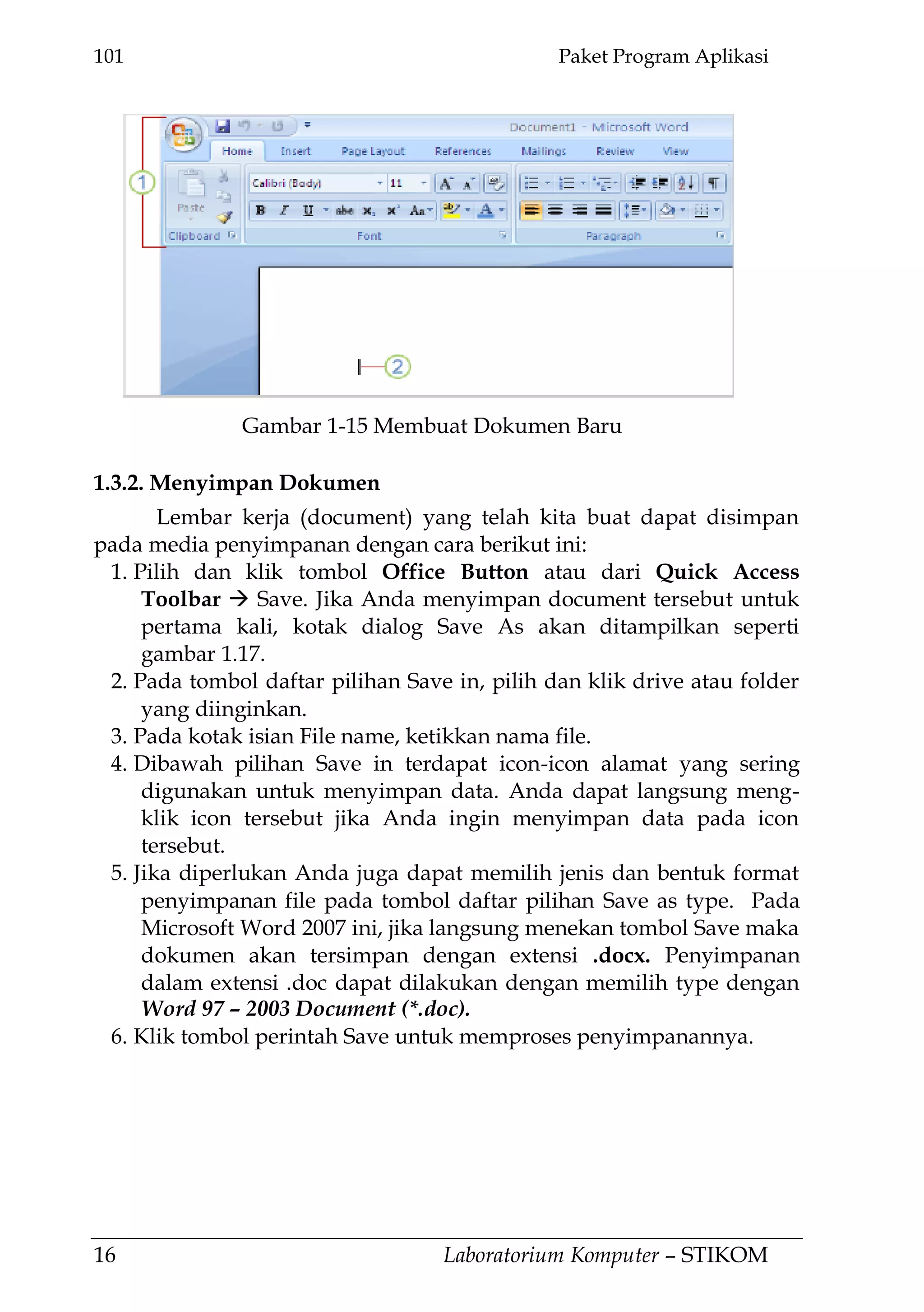 101 Paket Program Aplikasi
16 Laboratorium Komputer – STIKOM
1.3.2. Menyimpan Dokumen
Lembar kerja (document) yang telah kita buat dapat disimpan
pada media penyimpanan dengan cara berikut ini:
1. Pilih dan klik tombol Office Button atau dari Quick Access
Toolbar  Save. Jika Anda menyimpan document tersebut untuk
pertama kali, kotak dialog Save As akan ditampilkan seperti
gambar 1.17.
2. Pada tombol daftar pilihan Save in, pilih dan klik drive atau folder
yang diinginkan.
3. Pada kotak isian File name, ketikkan nama file.
4. Dibawah pilihan Save in terdapat icon-icon alamat yang sering
digunakan untuk menyimpan data. Anda dapat langsung meng-
klik icon tersebut jika Anda ingin menyimpan data pada icon
tersebut.
5. Jika diperlukan Anda juga dapat memilih jenis dan bentuk format
penyimpanan file pada tombol daftar pilihan Save as type. Pada
Microsoft Word 2007 ini, jika langsung menekan tombol Save maka
dokumen akan tersimpan dengan extensi .docx. Penyimpanan
dalam extensi .doc dapat dilakukan dengan memilih type dengan
Word 97 – 2003 Document (*.doc).
6. Klik tombol perintah Save untuk memproses penyimpanannya.
Gambar 1-15 Membuat Dokumen Baru
 