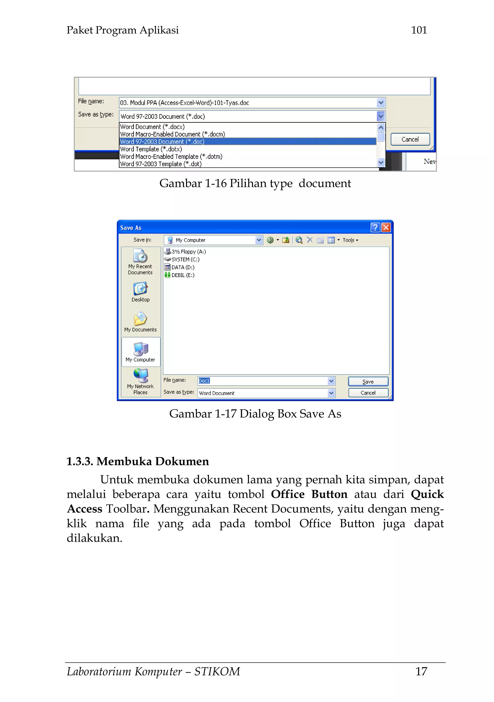 Paket Program Aplikasi 101
Laboratorium Komputer – STIKOM 17
1.3.3. Membuka Dokumen
Untuk membuka dokumen lama yang pernah kita simpan, dapat
melalui beberapa cara yaitu tombol Office Button atau dari Quick
Access Toolbar. Menggunakan Recent Documents, yaitu dengan meng-
klik nama file yang ada pada tombol Office Button juga dapat
dilakukan.
Gambar 1-17 Dialog Box Save As
Gambar 1-16 Pilihan type document
 