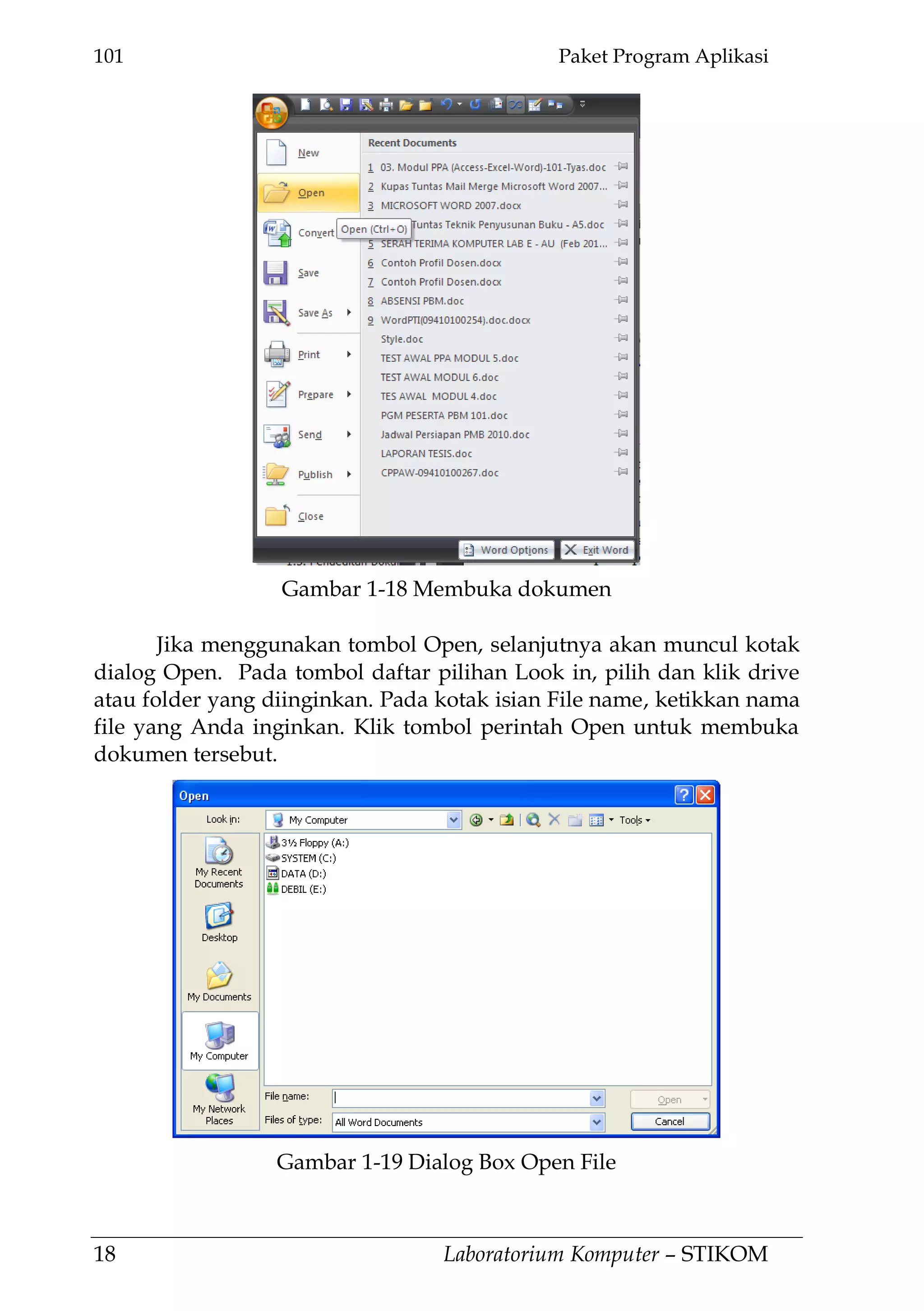 101 Paket Program Aplikasi
18 Laboratorium Komputer – STIKOM
Jika menggunakan tombol Open, selanjutnya akan muncul kotak
dialog Open. Pada tombol daftar pilihan Look in, pilih dan klik drive
atau folder yang diinginkan. Pada kotak isian File name, ketikkan nama
file yang Anda inginkan. Klik tombol perintah Open untuk membuka
dokumen tersebut.
Gambar 1-19 Dialog Box Open File
Gambar 1-18 Membuka dokumen
 