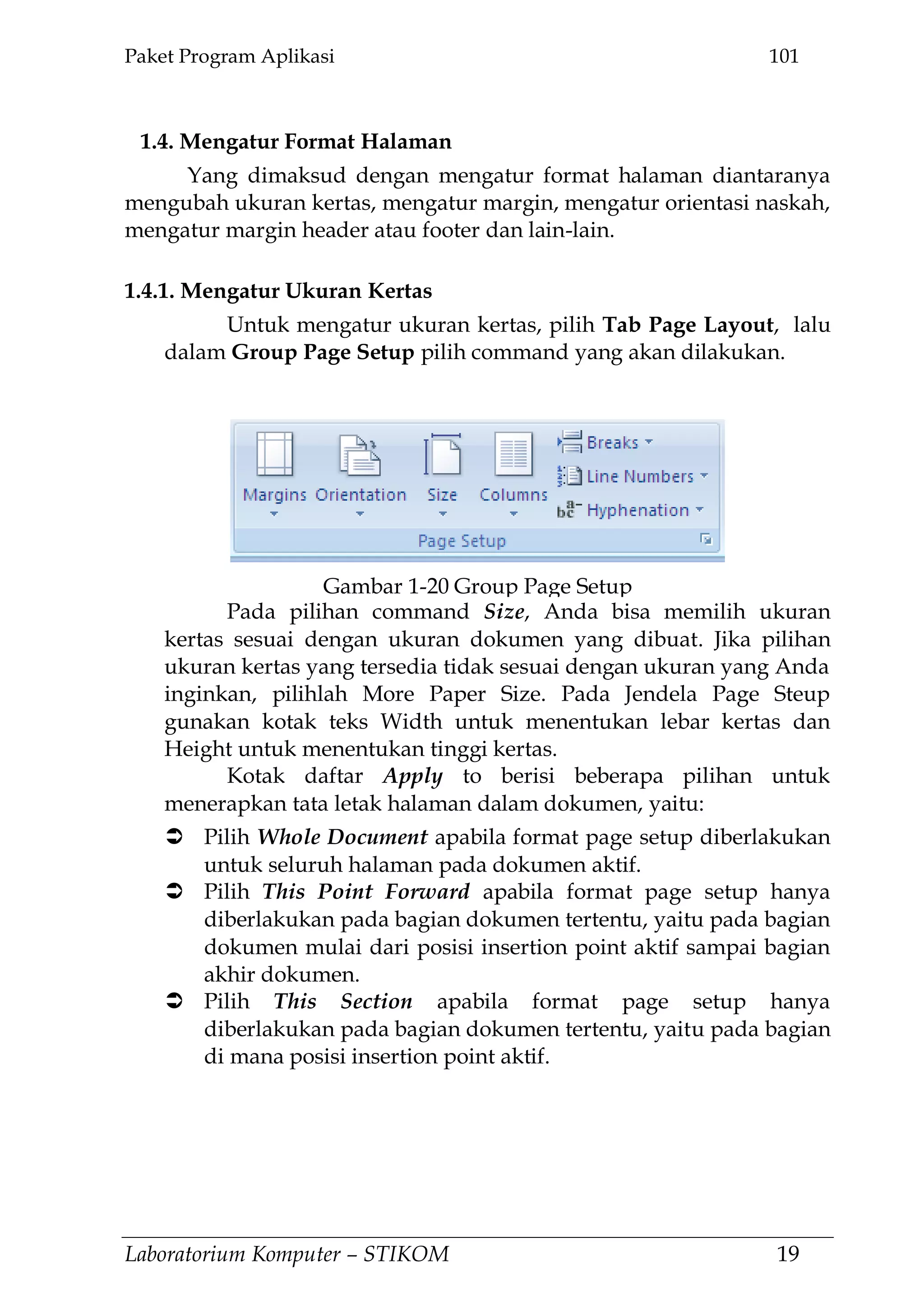 Paket Program Aplikasi 101
Laboratorium Komputer – STIKOM 19
1.4. Mengatur Format Halaman
Yang dimaksud dengan mengatur format halaman diantaranya
mengubah ukuran kertas, mengatur margin, mengatur orientasi naskah,
mengatur margin header atau footer dan lain-lain.
1.4.1. Mengatur Ukuran Kertas
Untuk mengatur ukuran kertas, pilih Tab Page Layout, lalu
dalam Group Page Setup pilih command yang akan dilakukan.
Pada pilihan command Size, Anda bisa memilih ukuran
kertas sesuai dengan ukuran dokumen yang dibuat. Jika pilihan
ukuran kertas yang tersedia tidak sesuai dengan ukuran yang Anda
inginkan, pilihlah More Paper Size. Pada Jendela Page Steup
gunakan kotak teks Width untuk menentukan lebar kertas dan
Height untuk menentukan tinggi kertas.
Kotak daftar Apply to berisi beberapa pilihan untuk
menerapkan tata letak halaman dalam dokumen, yaitu:
 Pilih Whole Document apabila format page setup diberlakukan
untuk seluruh halaman pada dokumen aktif.
 Pilih This Point Forward apabila format page setup hanya
diberlakukan pada bagian dokumen tertentu, yaitu pada bagian
dokumen mulai dari posisi insertion point aktif sampai bagian
akhir dokumen.
 Pilih This Section apabila format page setup hanya
diberlakukan pada bagian dokumen tertentu, yaitu pada bagian
di mana posisi insertion point aktif.
Gambar 1-20 Group Page Setup
 