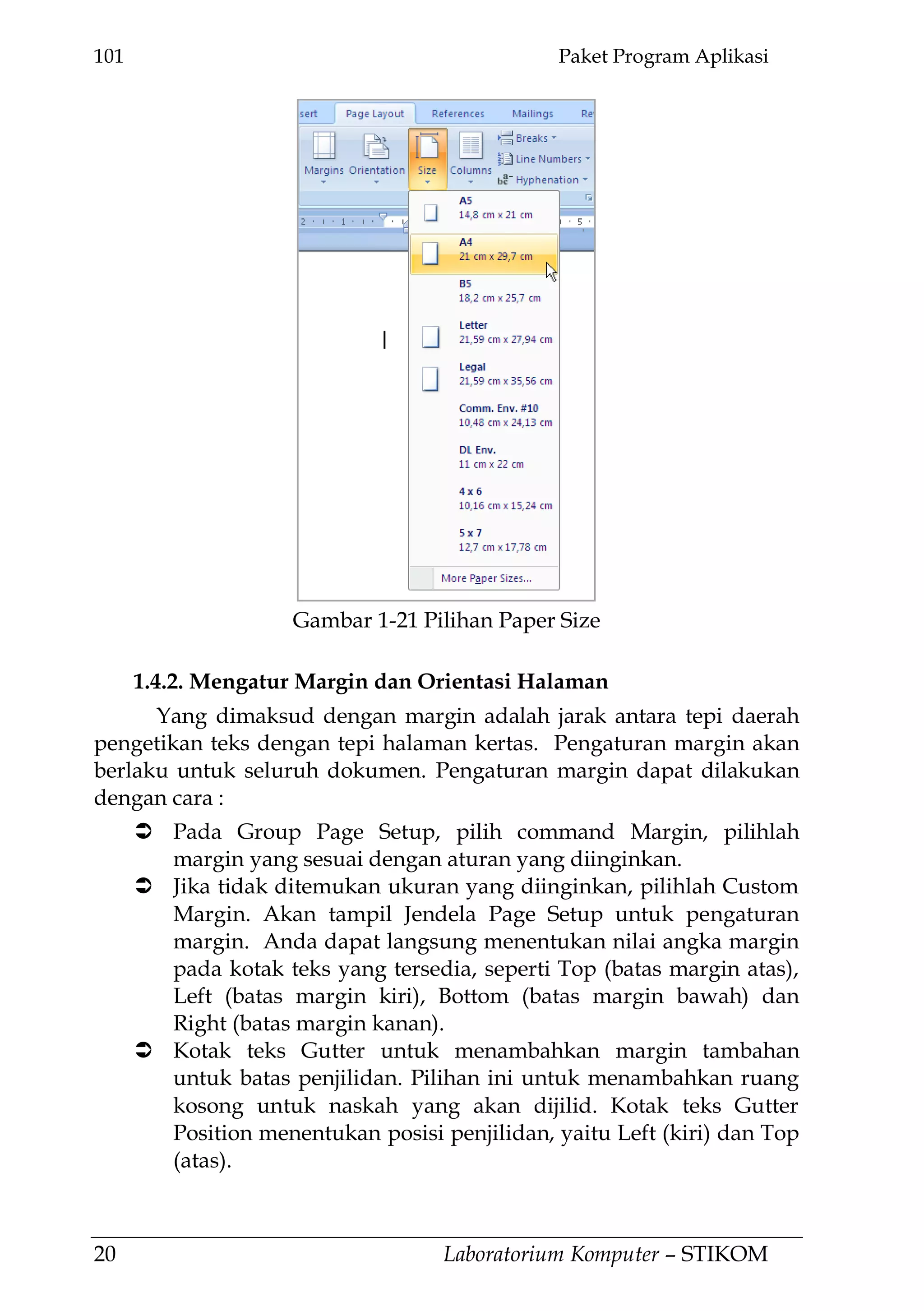 101 Paket Program Aplikasi
20 Laboratorium Komputer – STIKOM
1.4.2. Mengatur Margin dan Orientasi Halaman
Yang dimaksud dengan margin adalah jarak antara tepi daerah
pengetikan teks dengan tepi halaman kertas. Pengaturan margin akan
berlaku untuk seluruh dokumen. Pengaturan margin dapat dilakukan
dengan cara :
 Pada Group Page Setup, pilih command Margin, pilihlah
margin yang sesuai dengan aturan yang diinginkan.
 Jika tidak ditemukan ukuran yang diinginkan, pilihlah Custom
Margin. Akan tampil Jendela Page Setup untuk pengaturan
margin. Anda dapat langsung menentukan nilai angka margin
pada kotak teks yang tersedia, seperti Top (batas margin atas),
Left (batas margin kiri), Bottom (batas margin bawah) dan
Right (batas margin kanan).
 Kotak teks Gutter untuk menambahkan margin tambahan
untuk batas penjilidan. Pilihan ini untuk menambahkan ruang
kosong untuk naskah yang akan dijilid. Kotak teks Gutter
Position menentukan posisi penjilidan, yaitu Left (kiri) dan Top
(atas).
Gambar 1-21 Pilihan Paper Size
 