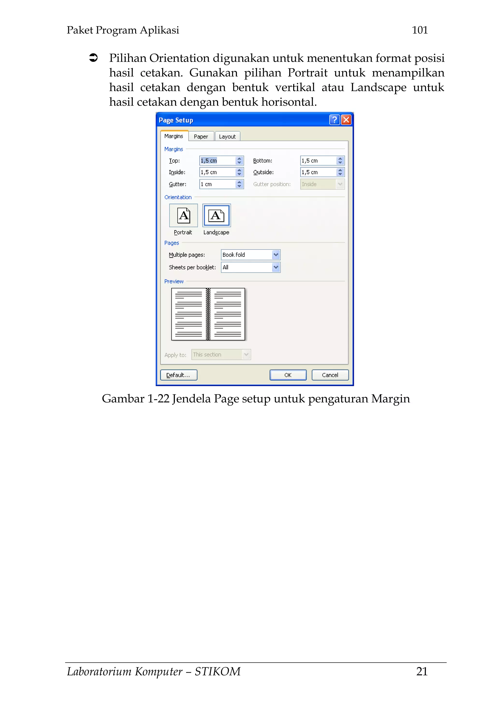 Paket Program Aplikasi 101
Laboratorium Komputer – STIKOM 21
 Pilihan Orientation digunakan untuk menentukan format posisi
hasil cetakan. Gunakan pilihan Portrait untuk menampilkan
hasil cetakan dengan bentuk vertikal atau Landscape untuk
hasil cetakan dengan bentuk horisontal.
Gambar 1-22 Jendela Page setup untuk pengaturan Margin
 