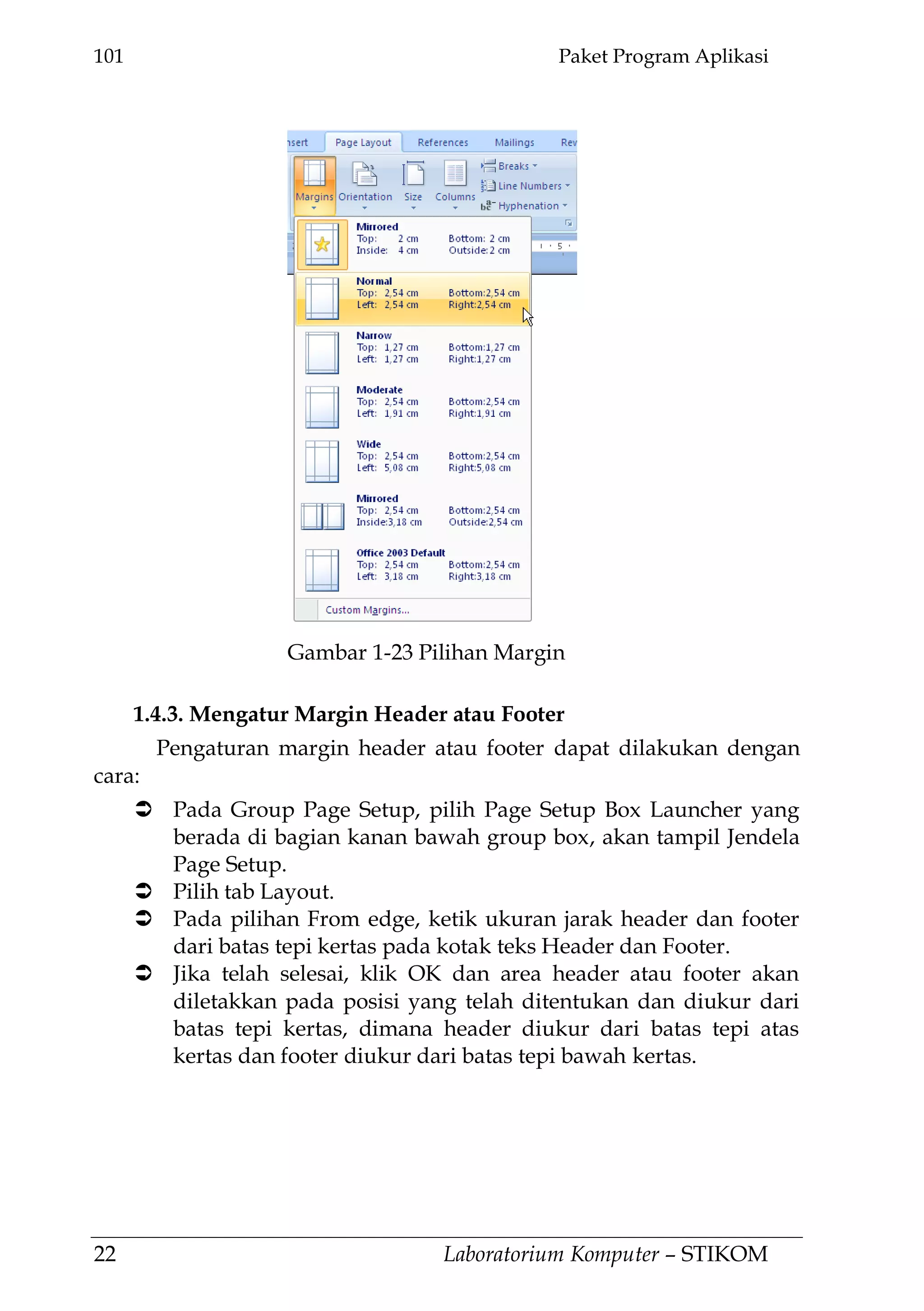 101 Paket Program Aplikasi
22 Laboratorium Komputer – STIKOM
1.4.3. Mengatur Margin Header atau Footer
Pengaturan margin header atau footer dapat dilakukan dengan
cara:
 Pada Group Page Setup, pilih Page Setup Box Launcher yang
berada di bagian kanan bawah group box, akan tampil Jendela
Page Setup.
 Pilih tab Layout.
 Pada pilihan From edge, ketik ukuran jarak header dan footer
dari batas tepi kertas pada kotak teks Header dan Footer.
 Jika telah selesai, klik OK dan area header atau footer akan
diletakkan pada posisi yang telah ditentukan dan diukur dari
batas tepi kertas, dimana header diukur dari batas tepi atas
kertas dan footer diukur dari batas tepi bawah kertas.
Gambar 1-23 Pilihan Margin
 