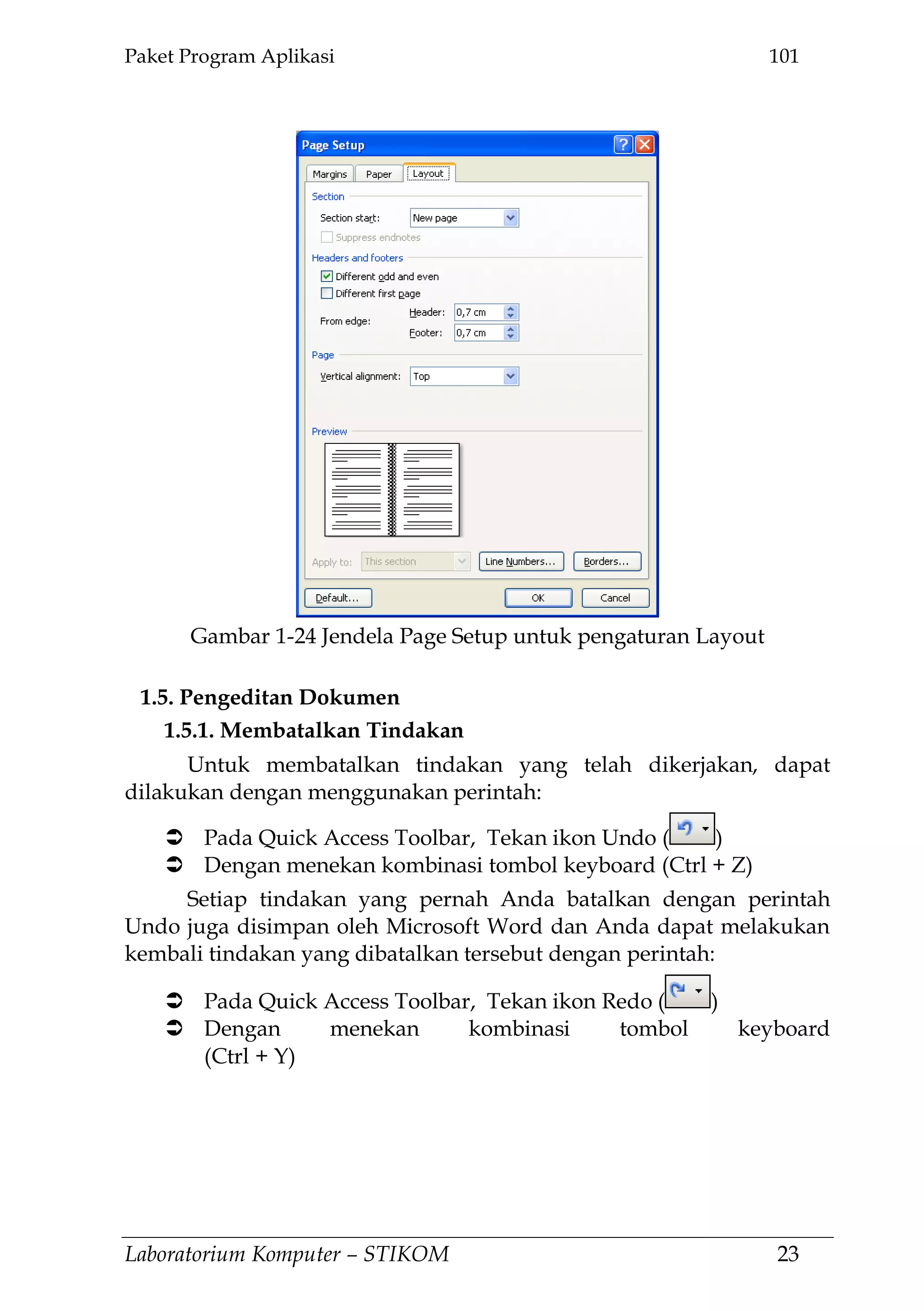 Paket Program Aplikasi 101
Laboratorium Komputer – STIKOM 23
Gambar 1-24 Jendela Page Setup untuk pengaturan Layout
1.5. Pengeditan Dokumen
1.5.1. Membatalkan Tindakan
Untuk membatalkan tindakan yang telah dikerjakan, dapat
dilakukan dengan menggunakan perintah:
 Pada Quick Access Toolbar, Tekan ikon Undo ( )
 Dengan menekan kombinasi tombol keyboard (Ctrl + Z)
Setiap tindakan yang pernah Anda batalkan dengan perintah
Undo juga disimpan oleh Microsoft Word dan Anda dapat melakukan
kembali tindakan yang dibatalkan tersebut dengan perintah:
 Pada Quick Access Toolbar, Tekan ikon Redo ( )
 Dengan menekan kombinasi tombol keyboard
(Ctrl + Y)
 
