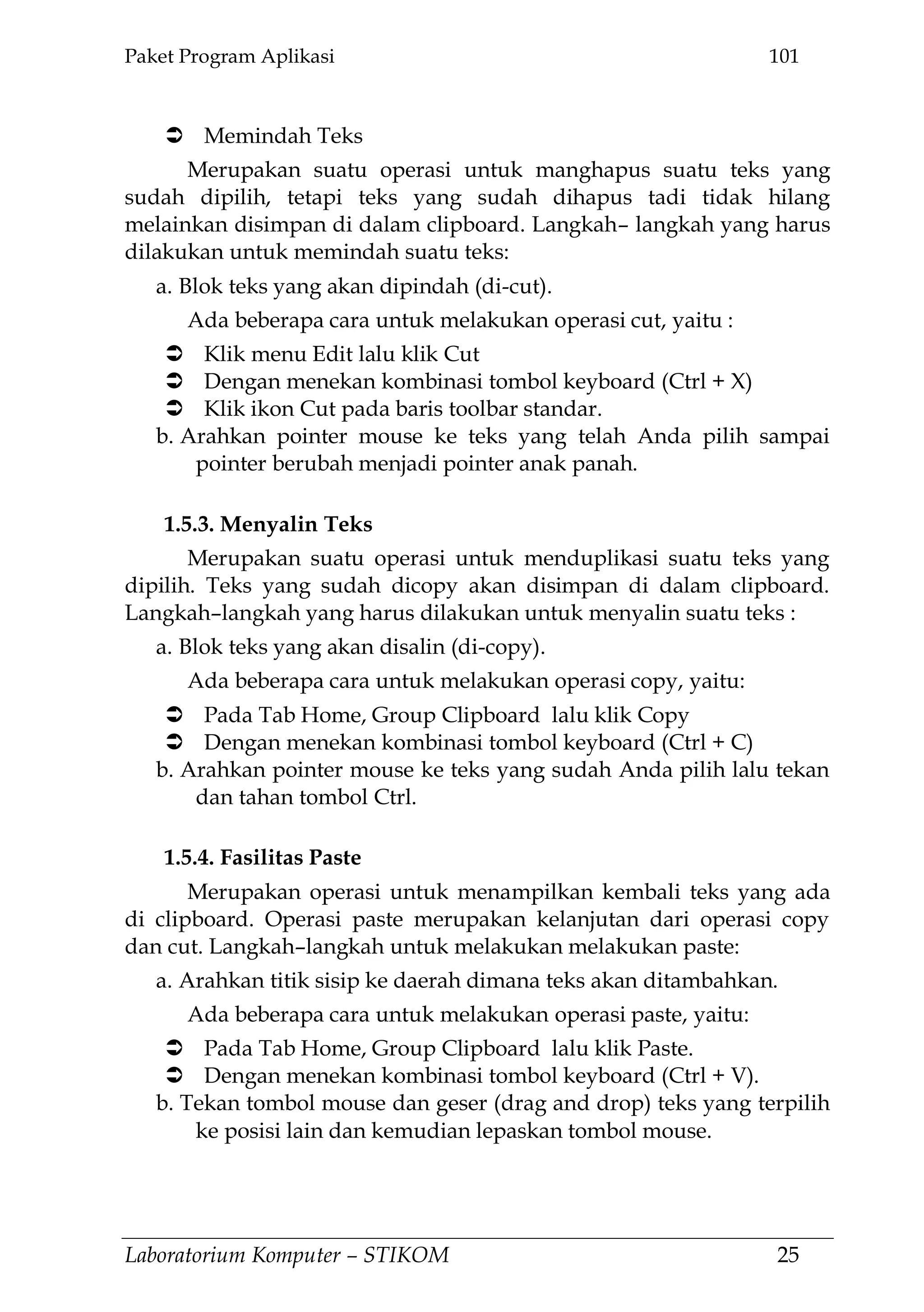Paket Program Aplikasi 101
Laboratorium Komputer – STIKOM 25
 Memindah Teks
Merupakan suatu operasi untuk manghapus suatu teks yang
sudah dipilih, tetapi teks yang sudah dihapus tadi tidak hilang
melainkan disimpan di dalam clipboard. Langkah– langkah yang harus
dilakukan untuk memindah suatu teks:
a. Blok teks yang akan dipindah (di-cut).
Ada beberapa cara untuk melakukan operasi cut, yaitu :
 Klik menu Edit lalu klik Cut
 Dengan menekan kombinasi tombol keyboard (Ctrl + X)
 Klik ikon Cut pada baris toolbar standar.
b. Arahkan pointer mouse ke teks yang telah Anda pilih sampai
pointer berubah menjadi pointer anak panah.
1.5.3. Menyalin Teks
Merupakan suatu operasi untuk menduplikasi suatu teks yang
dipilih. Teks yang sudah dicopy akan disimpan di dalam clipboard.
Langkah–langkah yang harus dilakukan untuk menyalin suatu teks :
a. Blok teks yang akan disalin (di-copy).
Ada beberapa cara untuk melakukan operasi copy, yaitu:
 Pada Tab Home, Group Clipboard lalu klik Copy
 Dengan menekan kombinasi tombol keyboard (Ctrl + C)
b. Arahkan pointer mouse ke teks yang sudah Anda pilih lalu tekan
dan tahan tombol Ctrl.
1.5.4. Fasilitas Paste
Merupakan operasi untuk menampilkan kembali teks yang ada
di clipboard. Operasi paste merupakan kelanjutan dari operasi copy
dan cut. Langkah–langkah untuk melakukan melakukan paste:
a. Arahkan titik sisip ke daerah dimana teks akan ditambahkan.
Ada beberapa cara untuk melakukan operasi paste, yaitu:
 Pada Tab Home, Group Clipboard lalu klik Paste.
 Dengan menekan kombinasi tombol keyboard (Ctrl + V).
b. Tekan tombol mouse dan geser (drag and drop) teks yang terpilih
ke posisi lain dan kemudian lepaskan tombol mouse.
 