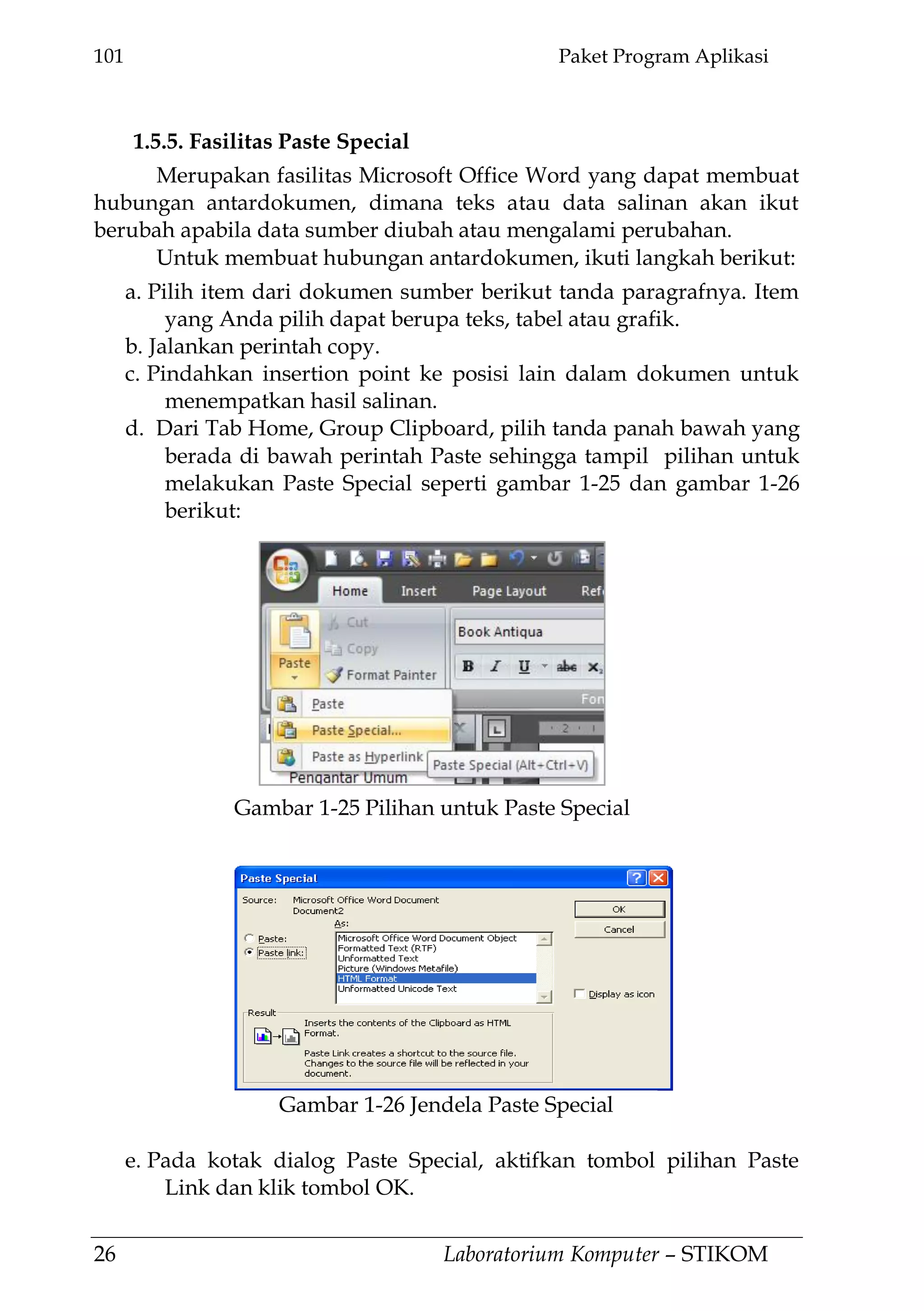 101 Paket Program Aplikasi
26 Laboratorium Komputer – STIKOM
1.5.5. Fasilitas Paste Special
Merupakan fasilitas Microsoft Office Word yang dapat membuat
hubungan antardokumen, dimana teks atau data salinan akan ikut
berubah apabila data sumber diubah atau mengalami perubahan.
Untuk membuat hubungan antardokumen, ikuti langkah berikut:
a. Pilih item dari dokumen sumber berikut tanda paragrafnya. Item
yang Anda pilih dapat berupa teks, tabel atau grafik.
b. Jalankan perintah copy.
c. Pindahkan insertion point ke posisi lain dalam dokumen untuk
menempatkan hasil salinan.
d. Dari Tab Home, Group Clipboard, pilih tanda panah bawah yang
berada di bawah perintah Paste sehingga tampil pilihan untuk
melakukan Paste Special seperti gambar 1-25 dan gambar 1-26
berikut:
e. Pada kotak dialog Paste Special, aktifkan tombol pilihan Paste
Link dan klik tombol OK.
Gambar 1-26 Jendela Paste Special
Gambar 1-25 Pilihan untuk Paste Special
 