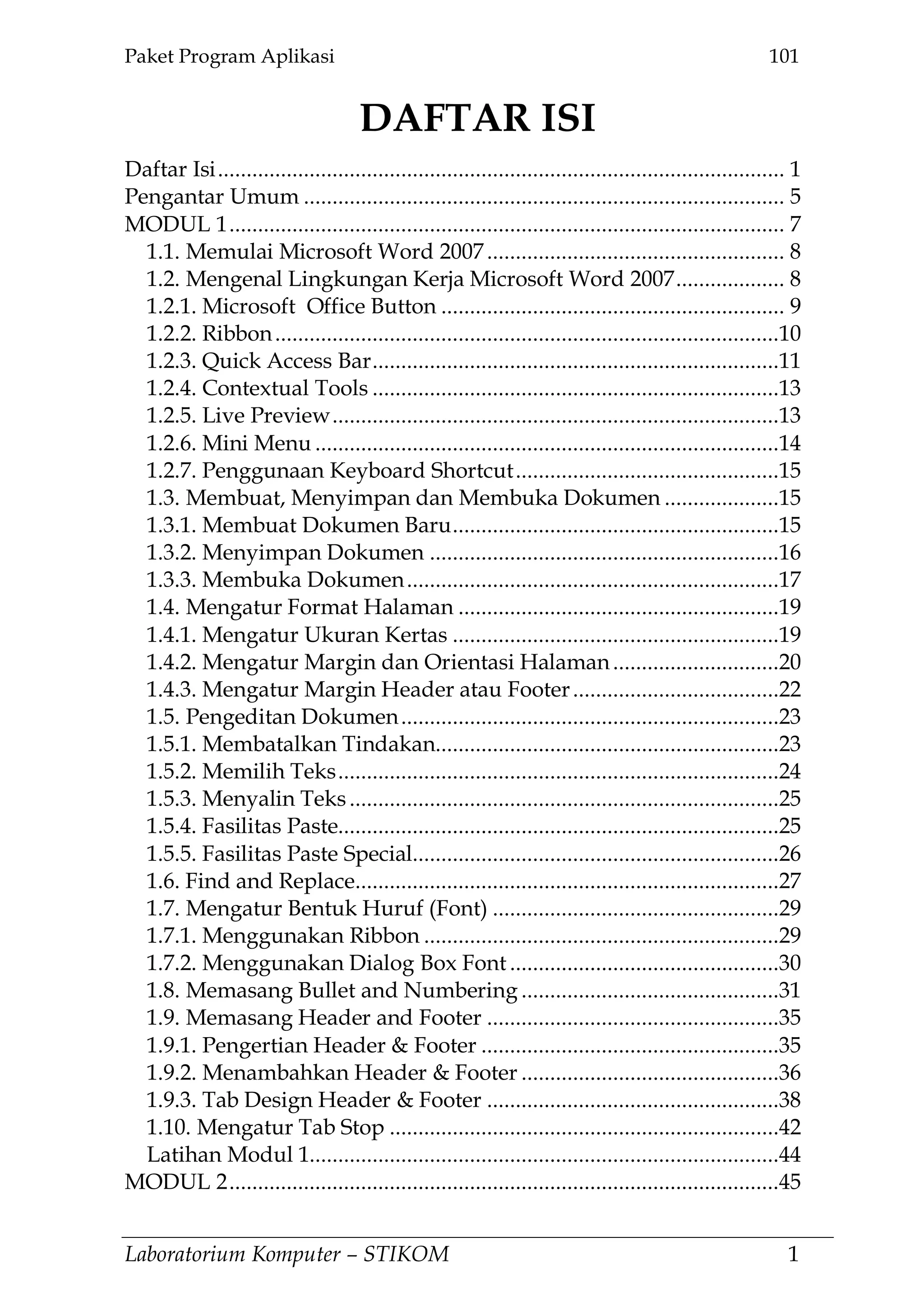 Paket Program Aplikasi 101
Laboratorium Komputer – STIKOM 1
DAFTAR ISI
Daftar Isi................................................................................................... 1
Pengantar Umum .................................................................................... 5
MODUL 1................................................................................................. 7
1.1. Memulai Microsoft Word 2007.................................................... 8
1.2. Mengenal Lingkungan Kerja Microsoft Word 2007................... 8
1.2.1. Microsoft Office Button ............................................................ 9
1.2.2. Ribbon........................................................................................10
1.2.3. Quick Access Bar.......................................................................11
1.2.4. Contextual Tools .......................................................................13
1.2.5. Live Preview..............................................................................13
1.2.6. Mini Menu .................................................................................14
1.2.7. Penggunaan Keyboard Shortcut..............................................15
1.3. Membuat, Menyimpan dan Membuka Dokumen ....................15
1.3.1. Membuat Dokumen Baru.........................................................15
1.3.2. Menyimpan Dokumen .............................................................16
1.3.3. Membuka Dokumen.................................................................17
1.4. Mengatur Format Halaman ........................................................19
1.4.1. Mengatur Ukuran Kertas .........................................................19
1.4.2. Mengatur Margin dan Orientasi Halaman.............................20
1.4.3. Mengatur Margin Header atau Footer....................................22
1.5. Pengeditan Dokumen..................................................................23
1.5.1. Membatalkan Tindakan............................................................23
1.5.2. Memilih Teks.............................................................................24
1.5.3. Menyalin Teks...........................................................................25
1.5.4. Fasilitas Paste.............................................................................25
1.5.5. Fasilitas Paste Special................................................................26
1.6. Find and Replace..........................................................................27
1.7. Mengatur Bentuk Huruf (Font) ..................................................29
1.7.1. Menggunakan Ribbon ..............................................................29
1.7.2. Menggunakan Dialog Box Font ...............................................30
1.8. Memasang Bullet and Numbering .............................................31
1.9. Memasang Header and Footer ...................................................35
1.9.1. Pengertian Header & Footer ....................................................35
1.9.2. Menambahkan Header & Footer .............................................36
1.9.3. Tab Design Header & Footer ...................................................38
1.10. Mengatur Tab Stop ....................................................................42
Latihan Modul 1..................................................................................44
MODUL 2................................................................................................45
 