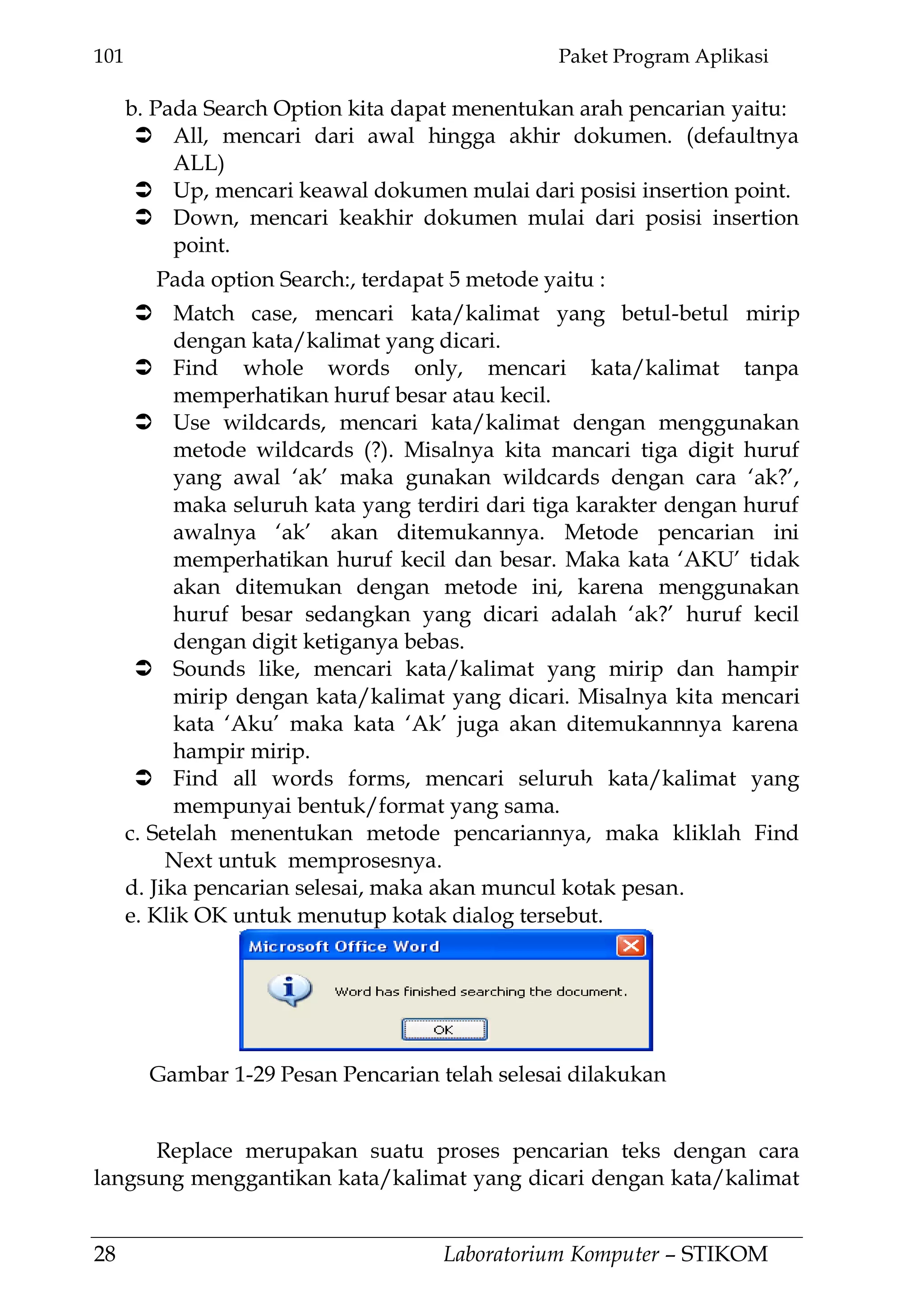 101 Paket Program Aplikasi
28 Laboratorium Komputer – STIKOM
b. Pada Search Option kita dapat menentukan arah pencarian yaitu:
 All, mencari dari awal hingga akhir dokumen. (defaultnya
ALL)
 Up, mencari keawal dokumen mulai dari posisi insertion point.
 Down, mencari keakhir dokumen mulai dari posisi insertion
point.
Pada option Search:, terdapat 5 metode yaitu :
 Match case, mencari kata/kalimat yang betul-betul mirip
dengan kata/kalimat yang dicari.
 Find whole words only, mencari kata/kalimat tanpa
memperhatikan huruf besar atau kecil.
 Use wildcards, mencari kata/kalimat dengan menggunakan
metode wildcards (?). Misalnya kita mancari tiga digit huruf
yang awal ‗ak‘ maka gunakan wildcards dengan cara ‗ak?‘,
maka seluruh kata yang terdiri dari tiga karakter dengan huruf
awalnya ‗ak‘ akan ditemukannya. Metode pencarian ini
memperhatikan huruf kecil dan besar. Maka kata ‗AKU‘ tidak
akan ditemukan dengan metode ini, karena menggunakan
huruf besar sedangkan yang dicari adalah ‗ak?‘ huruf kecil
dengan digit ketiganya bebas.
 Sounds like, mencari kata/kalimat yang mirip dan hampir
mirip dengan kata/kalimat yang dicari. Misalnya kita mencari
kata ‗Aku‘ maka kata ‗Ak‘ juga akan ditemukannnya karena
hampir mirip.
 Find all words forms, mencari seluruh kata/kalimat yang
mempunyai bentuk/format yang sama.
c. Setelah menentukan metode pencariannya, maka kliklah Find
Next untuk memprosesnya.
d. Jika pencarian selesai, maka akan muncul kotak pesan.
e. Klik OK untuk menutup kotak dialog tersebut.
Replace merupakan suatu proses pencarian teks dengan cara
langsung menggantikan kata/kalimat yang dicari dengan kata/kalimat
Gambar 1-29 Pesan Pencarian telah selesai dilakukan
 