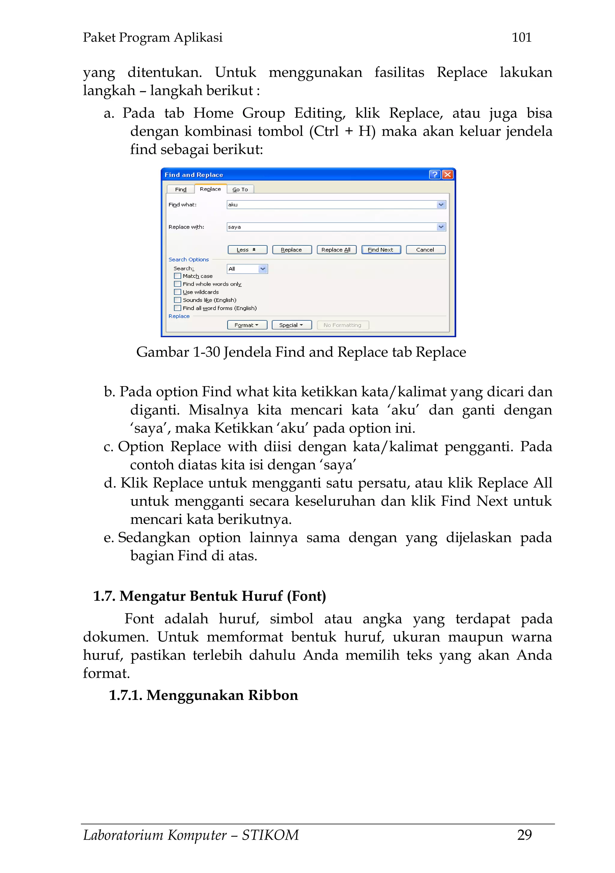 Paket Program Aplikasi 101
Laboratorium Komputer – STIKOM 29
yang ditentukan. Untuk menggunakan fasilitas Replace lakukan
langkah – langkah berikut :
a. Pada tab Home Group Editing, klik Replace, atau juga bisa
dengan kombinasi tombol (Ctrl + H) maka akan keluar jendela
find sebagai berikut:
b. Pada option Find what kita ketikkan kata/kalimat yang dicari dan
diganti. Misalnya kita mencari kata ‗aku‘ dan ganti dengan
‗saya‘, maka Ketikkan ‗aku‘ pada option ini.
c. Option Replace with diisi dengan kata/kalimat pengganti. Pada
contoh diatas kita isi dengan ‗saya‘
d. Klik Replace untuk mengganti satu persatu, atau klik Replace All
untuk mengganti secara keseluruhan dan klik Find Next untuk
mencari kata berikutnya.
e. Sedangkan option lainnya sama dengan yang dijelaskan pada
bagian Find di atas.
1.7. Mengatur Bentuk Huruf (Font)
Font adalah huruf, simbol atau angka yang terdapat pada
dokumen. Untuk memformat bentuk huruf, ukuran maupun warna
huruf, pastikan terlebih dahulu Anda memilih teks yang akan Anda
format.
1.7.1. Menggunakan Ribbon
Gambar 1-30 Jendela Find and Replace tab Replace
 