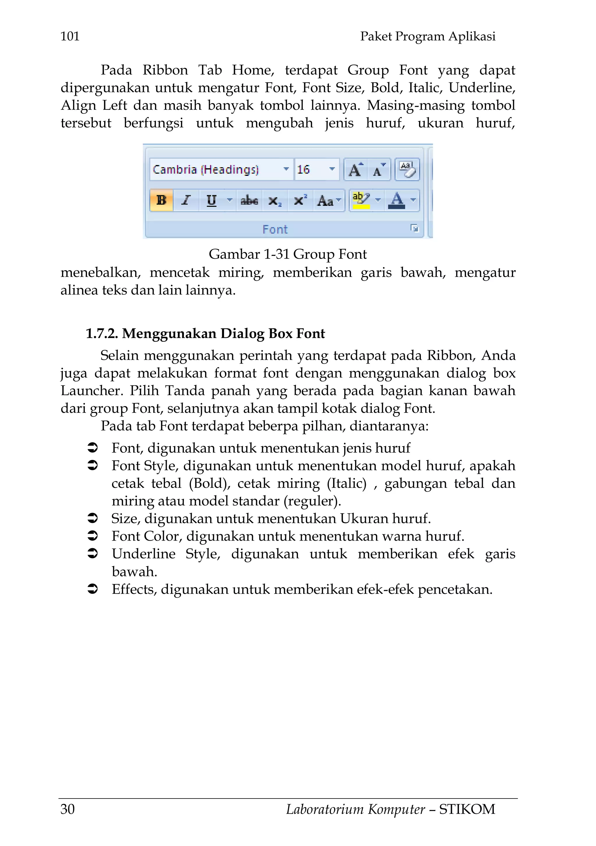 101 Paket Program Aplikasi
30 Laboratorium Komputer – STIKOM
Pada Ribbon Tab Home, terdapat Group Font yang dapat
dipergunakan untuk mengatur Font, Font Size, Bold, Italic, Underline,
Align Left dan masih banyak tombol lainnya. Masing-masing tombol
tersebut berfungsi untuk mengubah jenis huruf, ukuran huruf,
menebalkan, mencetak miring, memberikan garis bawah, mengatur
alinea teks dan lain lainnya.
1.7.2. Menggunakan Dialog Box Font
Selain menggunakan perintah yang terdapat pada Ribbon, Anda
juga dapat melakukan format font dengan menggunakan dialog box
Launcher. Pilih Tanda panah yang berada pada bagian kanan bawah
dari group Font, selanjutnya akan tampil kotak dialog Font.
Pada tab Font terdapat beberpa pilhan, diantaranya:
 Font, digunakan untuk menentukan jenis huruf
 Font Style, digunakan untuk menentukan model huruf, apakah
cetak tebal (Bold), cetak miring (Italic) , gabungan tebal dan
miring atau model standar (reguler).
 Size, digunakan untuk menentukan Ukuran huruf.
 Font Color, digunakan untuk menentukan warna huruf.
 Underline Style, digunakan untuk memberikan efek garis
bawah.
 Effects, digunakan untuk memberikan efek-efek pencetakan.
Gambar 1-31 Group Font
 