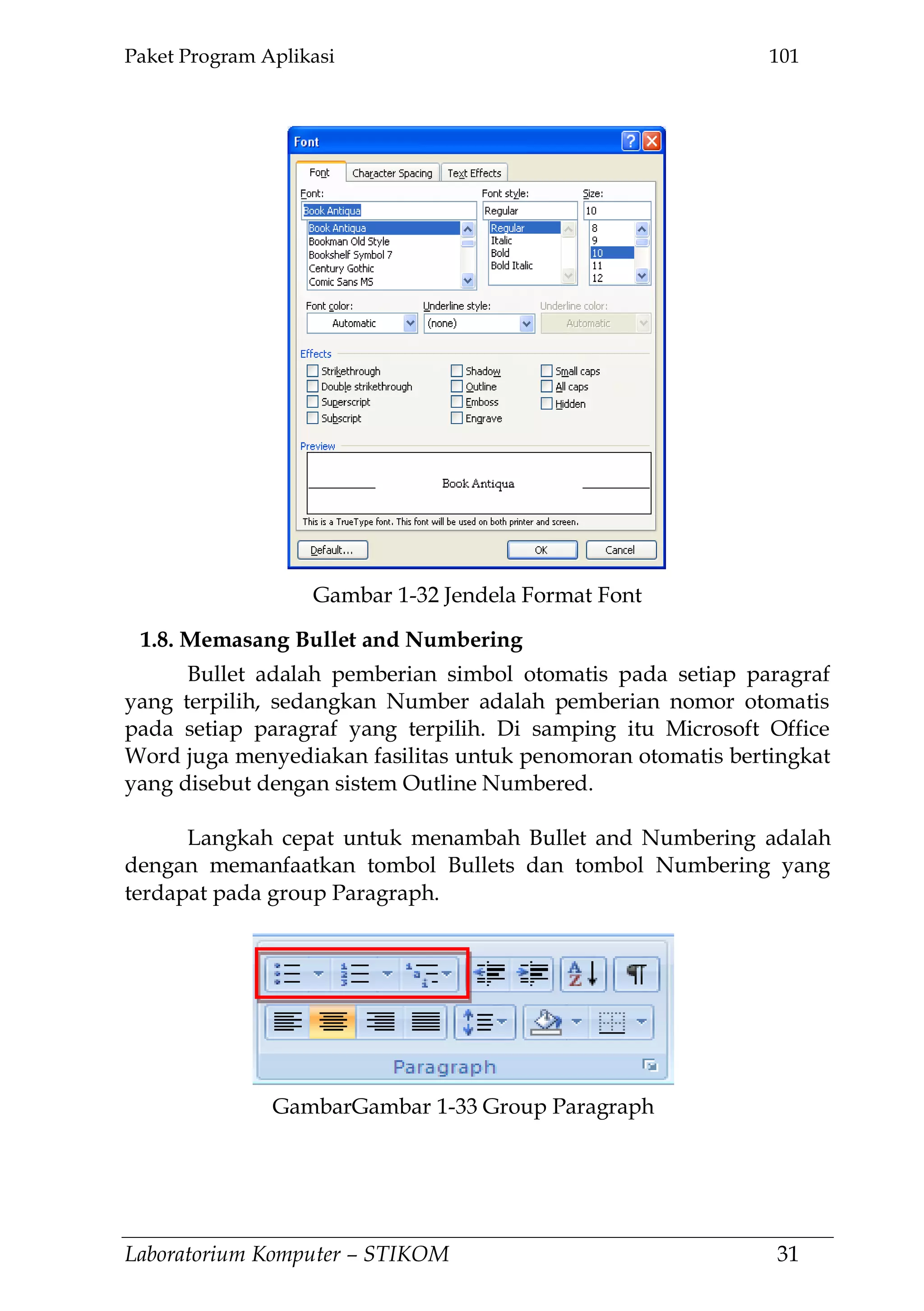 Paket Program Aplikasi 101
Laboratorium Komputer – STIKOM 31
1.8. Memasang Bullet and Numbering
Bullet adalah pemberian simbol otomatis pada setiap paragraf
yang terpilih, sedangkan Number adalah pemberian nomor otomatis
pada setiap paragraf yang terpilih. Di samping itu Microsoft Office
Word juga menyediakan fasilitas untuk penomoran otomatis bertingkat
yang disebut dengan sistem Outline Numbered.
Langkah cepat untuk menambah Bullet and Numbering adalah
dengan memanfaatkan tombol Bullets dan tombol Numbering yang
terdapat pada group Paragraph.
Gambar 1-32 Jendela Format Font
GambarGambar 1-33 Group Paragraph
 
